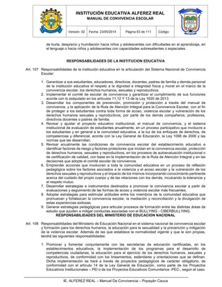 INSTITUCIÓN EDUCATIVA ALFEREZ REAL
MANUAL DE CONVIVENCIA ESCOLAR
Versión: 02 Fecha: 23/05/2014 Página 63 de 111 Código:
IE. ALFEREZ REAL – Manual De Convivencia – Popayán Cauca
de burla, desprecio y humillación hacia niños y adolescentes con dificultades en el aprendizaje, en
el lenguaje o hacia niños y adolescentes con capacidades sobresalientes o especiales.
RESPONSABILIDADES DE LA INSTITUCION EDUCATIVA
Art. 107 Responsabilidades de la institución educativa en la articulación del Sistema Nacional de Convivencia
Escolar:
1. Garantizar a sus estudiantes, educadores, directivos, docentes, padres de familia y demás personal
de la institución educativa el respeto a la dignidad e integridad física y moral en el marco de la
convivencia escolar, los derechos humanos, sexuales y reproductivos.
2. Implementar el comité de escolar de convivencia y garantizar el cumplimiento de sus funciones
acorde con lo estipulado en los artículos 11,12 Y 13 de la Ley 1620 de 2013.
3. Desarrollar los componentes de prevención, promoción y protección a través del manual de
convivencia, y la aplicación de la Ruta de Atención Integral para la Convivencia Escolar, con el fin
de proteger a los estudiantes contra toda forma de acoso, violencia escolar y vulneración de los
derechos humanos sexuales y reproductivos, por parte de los demás compañeros, profesores,
directivos docentes o padres de familia.
4. Revisar y ajustar el proyecto educativo institucional, el manual de convivencia, y el sistema
institucional de evaluación de estudiantes anualmente, en un proceso participativo que involucre a
los estudiantes y en general a la comunidad educativa, a la luz de los enfoques de derechos, de
competencias y diferencial, acorde con la Ley General de Educación, la Ley 1098 de 2006 y las
normas que las desarrollan.
5. Revisar anualmente las condiciones de convivencia escolar del establecimiento educativo e
identificar factores de riesgo y factores protectores que incidan en la convivencia escolar, protección
de derechos humanos, sexuales y reproductivos, en los procesos de autoevaluación institucional o
de certificación de calidad, con base en la implementación de la Ruta de Atención Integral y en las
decisiones que adopte el comité escolar de convivencia.
6. Emprender acciones que involucren a toda la comunidad educativa en un proceso de reflexión
pedagógica sobre los factores asociados a la violencia y el acoso escolar y la vulneración de los
derechos sexuales y reproductivos y el impacto de los mismos incorporando conocimiento pertinente
acerca del cuidado del propio cuerpo y de las relaciones con los demás, inculcando la tolerancia y
el respeto mutuo.
7. Desarrollar estrategias e instrumentos destinados a promover la convivencia escolar a partir de
evaluaciones y seguimiento de las formas de acoso y violencia escolar más frecuentes.
8. Adoptar estrategias para estimular actitudes entre los miembros de la comunidad educativa que
promuevan y fortalezcan la convivencia escolar, la mediación y reconciliación y la divulgación de
estas experiencias exitosas.
9. Generar estrategias pedagógicas para articular procesos de formación entre las distintas áreas de
estudio que ayuden a mitigar conductas asociadas con el BULLYING - CIBERBULLYING.
RESPONSABILIDADES DEL MINISTERIO DE EDUCACION NACIONAL
Art. 108 Responsabilidades del Ministerio de Educación Nacional en el sistema nacional de convivencia escolar
y formación para los derechos humanos, la educación para la sexualidad y la prevención y mitigación
de la violencia escolar. Además de las que establece la normatividad vigente y que le son propias,
tendrá las siguientes responsabilidades:
1. Promover y fomentar conjuntamente con las secretarías de educación certificadas, en los
establecimientos educativos, la implementación de los programas para el desarrollo de
competencias ciudadanas, la educación para el ejercicio de los derechos humanos, sexuales y
reproductivos, de conformidad con los lineamientos, estándares y orientaciones que se definan.
Dicha implementación se hará a través de proyectos pedagógicos de carácter obligatorio, de
conformidad con el artículo 14 de la Ley General de Educación, como parte de los Proyectos
Educativos Institucionales – PEl o de los Proyectos Educativos Comunitarios -PEC-, según el caso.
 