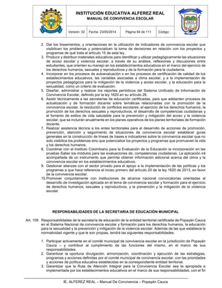INSTITUCIÓN EDUCATIVA ALFEREZ REAL
MANUAL DE CONVIVENCIA ESCOLAR
Versión: 02 Fecha: 23/05/2014 Página 64 de 111 Código:
IE. ALFEREZ REAL – Manual De Convivencia – Popayán Cauca
2. Dar los lineamientos; y orientaciones en la utilización de indicadores de convivencia escolar que
visibilicen los problemas y potencialicen la toma de decisiones en relación con los proyectos y
programas de qué trata el artículo 15 de esta ley.
3. Producir y distribuir materiales educativos para identificar y utilizar pedagógicamente las situaciones
de acoso escolar y violencia escolar, a través de su análisis, reflexiones y discusiones entre
estudiantes, que orienten su manejo en los establecimientos educativos en el marco del ejercicio de
los derechos humanos, sexuales y reproductivos y de la formación para la ciudadanía.
4. Incorporar en los procesos de autoevaluación o en los procesos de certificación de calidad de los
establecimientos educativos, las variables asociadas a clima escolar, y a la implementación de
proyectos pedagógicos para la mitigación de la violencia y acoso escolar, y la educación para la
sexualidad, como un criterio de evaluación.
5. Diseñar, administrar y realizar los reportes periódicos del Sistema Unificado de Información de
Convivencia Escolar, definido por la ley 1620 en su artículo 28.
6. Asistir técnicamente a las secretarías de educación certificadas, para que adelanten procesos de
actualización y de formación docente sobre temáticas relacionadas con la promoción de la
convivencia escolar, la resolución de conflictos escolares, el ejercicio de los derechos humanos, la
promoción de los derechos sexuales y reproductivos, el desarrollo de competencias ciudadanas y
el fomento de estilos de vida saludable para la prevención y mitigación del acoso y la violencia
escolar, que se incluirán anualmente en los planes operativos de los planes territoriales de formación
docente.
7. Realizar asistencia técnica a los entes territoriales para el desarrollo de acciones de promoción,
prevención, atención y seguimiento de situaciones de convivencia escolar establecer guías
generales en la construcción de líneas de bases e indicadores sobre la convivencia escolar que no
solo visibilice los problemas sino que potencialice los proyectos y programas que promueven la vida
y los derechos humanos.
8. Coordinar con el Instituto Colombiano para la Evaluación de la Educación la incorporación en las
pruebas Saber los módulos para las evaluaciones de, competencias ciudadanas. La aplicación irá
acompañada de un instrumento que permita obtener información adicional acerca del clima y la
convivencia escolar en los establecimientos educativos.
9. Gestionar alianzas con el sector privado para el apoyo a la implementación de las políticas y los
programas a que hace referencia el inciso primero del artículo 20 de la ley 1620 de 2013, en favor
de la convivencia escolar.
10.Promover conjuntamente con instituciones de alcance nacional convocatorias orientadas al
desarrollo de investigación aplicada en el tema de convivencia escolar y formación para el ejercicio
de derechos humanos, sexuales y reproductivos, y la prevención y la mitigación de la violencia
escolar.
RESPONSABILIDADES DE LA SECRETARIA DE EDUCACIÓN MUNICIPAL
Art. 109 Responsabilidades de la secretaría de educación de la entidad territorial certificada de Popayán Cauca
en el Sistema Nacional de convivencia escolar y formación para los derechos humanos, la educación
para la sexualidad y la prevención y mitigación de la violencia escolar. Además de las que establece la
normatividad vigente y que le son propias, tendrá las siguientes responsabilidades:
1. Participar activamente en el comité municipal de convivencia escolar en la jurisdicción de Popayán
Cauca – y contribuir al cumplimiento de las funciones del mismo, en el marco de sus
responsabilidades.
2. Garantizar la oportuna divulgación, armonización, coordinación y ejecución de las estrategias,
programas y acciones definidas por el comité municipal de convivencia escolar, con las prioridades
y acciones de política educativa establecidas en la correspondiente entidad territorial.
3. Garantizar que la Ruta de Atención Integral para la Convivencia Escolar sea Ia apropiada e
implementada por los establecimientos educativos en el marco de sus responsabilidades, con el fin
 