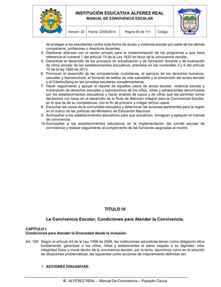 INSTITUCIÓN EDUCATIVA ALFEREZ REAL
MANUAL DE CONVIVENCIA ESCOLAR
Versión: 02 Fecha: 23/05/2014 Página 65 de 111 Código:
IE. ALFEREZ REAL – Manual De Convivencia – Popayán Cauca
de proteger a los estudiantes contra toda forma de acoso y violencia escolar por parte de los demás
compañeros, profesores o directivos docentes.
4. Gestionar alianzas con el sector privado para la implementación de los programas a que hace
referencia el numeral 1 del artículo 15 de la Ley 1620 en favor de la convivencia escolar.
5. Garantizar el desarrollo de los procesos de actualización y de formación docente y de evaluación
de clima escolar de los establecimientos educativos, previstos en los numerales 3 y 6 del artículo
15 de la ley 1620 de 2013.
6. Promover el desarrollo de las competencias ciudadanas, el ejercicio de los derechos humanos,
sexuales y reproductivos, el fomento de estilos de vida saludable y la prevención del acoso escolar
y el Ciberbullying en las jornadas escolares complementarias.
7. Hacer seguimiento y apoyar el reporte de aquellos casos de acoso escolar, violencia escolar y
vulneración de derechos sexuales y reproductivos de los niños, niñas y adolescentes denunciados
por los establecimientos educativos y hacer análisis de casos y de cifras que les permitan tomar
decisiones con base en el desarrollo de la Ruta de Atención Integral para la Convivencia Escolar,
en lo que es de su competencia, con el fin de prevenir y mitigar dichos casos.
8. Escuchar las voces de la comunidad educativa y determinar las acciones pertinentes para la región
en el marco de las políticas del Ministerio de Educación Nacional.
9. Acompañar a los establecimientos educativos para que actualicen, divulguen y apliquen el manual
de convivencia.
10.Acompañar a los establecimientos educativos en la implementación del comité escolar de
convivencia y realizar seguimiento al cumplimiento de las funciones asignadas al mismo.
TITULO IV
La Convivencia Escolar; Condiciones para Atender la Convivencia.
CAPÍTULO I.
Condiciones para Atender la Diversidad desde la Inclusión
Art. 109 Según el artículo 43 de la Ley 1098 de 2006, las instituciones educativas tienen como obligación ética
fundamental, garantizar a los niños, niñas y adolescentes el pleno respeto a su dignidad, vida,
integridad física y moral dentro de la convivencia escolar, por lo tanto, asumimos como en la solución
de situaciones problemáticas, las siguientes como acciones de mejoramiento definidas así:
1. ACCIONES DISUASIVAS:
 