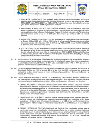 INSTITUCIÓN EDUCATIVA ALFEREZ REAL
MANUAL DE CONVIVENCIA ESCOLAR
Versión: 02 Fecha: 23/05/2014 Página 67 de 111 Código:
IE. ALFEREZ REAL – Manual De Convivencia – Popayán Cauca
1. DOCENTES Y DIRECTIVOS: Sus acciones serán tipificadas según lo dispuesto en los dos
estatutos de profesionalización docente, el manual de cargos, funciones y procedimientos, la Ley
734 de 2002, la Ley 715 de 2001, Ley 1620 de 2013 y lo dispuesto en este Manual de Convivencia
y las demás disposiciones del MEN y la entidad territorial.
2. EMPLEADOS, ADMINISTRATIVOS, SERVICIOS GENERALES: Sus acciones serán tipificadas
según lo dispuesto en el manual de cargos, funciones y procedimientos, los acuerdos con el rector
como su jefe inmediato, el Código Sustantivo del Trabajo, El Contrato Laboral o Acto Administrativo
de nombramiento oficial, la Ley 734 de 2002 y las disposiciones que emitan el MEN y la entidad
territorial.
3. PADRES DE FAMILIA Y/O ACUDIENTES: Sus acciones serán tipificadas Según lo dispuesto en
el Decreto 1286 de 2005, la ley 1098 de 2006 Código de la Infancia y la Adolescencia, los derechos
internacionales del niño, el decreto 1290 de 2009, la ley 1620 de 2013, el decreto 1965 de 2013 y
lo dispuesto en el manual de convivencia.
4. LOS ESTUDIANTES: Sus acciones serán tipificadas según lo dispuesto en el presente Manual de
Convivencia, la Ruta de atención integral para la convivencia escolar, el contrato de prestación del
servicio educativo firmado en la ficha de matrícula, la Ley 1098 de 2006 Código de la Infancia y
la Adolescencia, decreto 1290 de 2009, ley 1620 de 2013, el decreto 1965 de 2013 y los fallos y
jurisprudencia de la Corte Constitucional.
Art.116 Ningún miembro de la Comunidad Educativa podrá ser Juzgado dos veces por la misma falta, excepto,
cuando reincida en la misma falta en otro momento. Al estudiante le asiste el derecho consagrado en
el Artículo 29 de la Constitución Política de 1991 y del artículo 26 de la ley 1098 de 2006. De que se le
garantice cumplimiento del DEBIDO PROCESO.
Art. 117 La comunidad educativa debe reconocer que el debido proceso del cual nos hablan el artículo 29 de la
Constitución Política de 1991, el artículo 26 de la ley 1098 de 2006 y el manual de convivencia
institucional, se debe aplicar cuando se incurre en faltas de tipo Académico - Convivencia Escolar – y
Bullying, Ciberbullying.
Art. 118 DEFINICIONES DE RECURSOS JURÍDICOS DISPONIBLES: La comunidad educativa podrá contar
con los siguientes recursos de tipo legal, para actuar en derecho y salvo guardar los intereses que cada
miembro de la comunidad educativa considere utilizar cuando se estén vulnerando sus derechos:
1. DEBIDO PROCESO: La Institución Educativa define como debido proceso, a aquellas acciones
emprendidas de buena Fe, que garanticen la conservación de un buen clima escolar e institucional,
en beneficio del aseguramiento de la calidad educativa y permitan evitar, que un estudiante o
miembro de la Comunidad Educativa, incurra y reincida en situaciones y acciones que afecten sus
desempeños académicos, personales y sociales, bajo los lineamientos de la Ruta de atención
integral para la convivencia escolar.
2. DEBIDO PROCESO ACADÉMICO: Según la Ruta de atención integral para la convivencia escolar,
se inicia a todos los estudiantes que presenten desempeño BAJO en cualquiera de las áreas
obligatorias y fundamentales definidas por la institución en el SIEE, o que manifiesten desinterés,
desmotivación o indiferencia por su rendimiento escolar durante su gestión de aula en el periodo en
curso.
3. DEBIDO PROCESO DE CONVIVENCIA ESCOLAR: Según la Ruta de atención integral para la
convivencia escolar, será aplicado a los estudiantes que influyan con su actitud negativa, displicente
e intencionada, en el deterioro de las buenas relaciones que garantizan la convivencia y el clima
escolar institucional adecuada, afectando el derecho a la educación de sus compañeros y sus
obligaciones y deberes establecidos en el artículo 13 del Decreto 1290 de 2009. También por
conductas asociadas al Bullying – Ciberbullying.
 