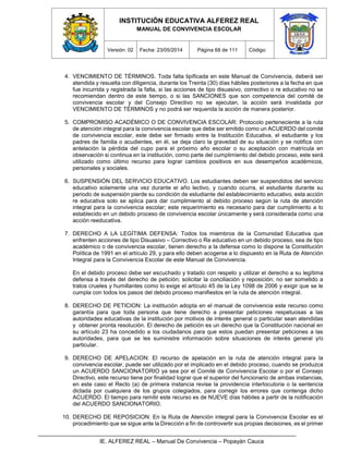 INSTITUCIÓN EDUCATIVA ALFEREZ REAL
MANUAL DE CONVIVENCIA ESCOLAR
Versión: 02 Fecha: 23/05/2014 Página 68 de 111 Código:
IE. ALFEREZ REAL – Manual De Convivencia – Popayán Cauca
4. VENCIMIENTO DE TÉRMINOS. Toda falta tipificada en este Manual de Convivencia, deberá ser
atendida y resuelta con diligencia, durante los Treinta (30) días hábiles posteriores a la fecha en que
fue incurrida y registrada la falta, si las acciones de tipo disuasivo, correctivo o re educativo no se
recomiendan dentro de este tiempo, o si las SANCIONES que son competencia del comité de
convivencia escolar y del Consejo Directivo no se ejecutan, la acción será invalidada por
VENCIMIENTO DE TÉRMINOS y no podrá ser requerida la acción de manera posterior.
5. COMPROMISO ACADÉMICO O DE CONVIVENCIA ESCOLAR: Protocolo perteneciente a la ruta
de atención integral para la convivencia escolar que debe ser emitido como un ACUERDO del comité
de convivencia escolar, este debe ser firmado entre la Institución Educativa, el estudiante y los
padres de familia o acudientes, en él, se deja claro la gravedad de su situación y se notifica con
antelación la pérdida del cupo para el próximo año escolar o su aceptación con matrícula en
observación si continua en la institución, como parte del cumplimiento del debido proceso, este será
utilizado como último recurso para lograr cambios positivos en sus desempeños académicos,
personales y sociales.
6. SUSPENSIÓN DEL SERVICIO EDUCATIVO. Los estudiantes deben ser suspendidos del servicio
educativo solamente una vez durante el año lectivo, y cuando ocurra, el estudiante durante su
periodo de suspensión pierde su condición de estudiante del establecimiento educativo, esta acción
re educativa solo se aplica para dar cumplimiento al debido proceso según la ruta de atención
integral para la convivencia escolar; este requerimiento es necesario para dar cumplimiento a lo
establecido en un debido proceso de convivencia escolar únicamente y será considerada como una
acción reeducativa.
7. DERECHO A LA LEGÍTIMA DEFENSA: Todos los miembros de la Comunidad Educativa que
enfrenten acciones de tipo Disuasivo – Correctivo o Re educativo en un debido proceso, sea de tipo
académico o de convivencia escolar, tienen derecho a la defensa como lo dispone la Constitución
Política de 1991 en el artículo 29, y para ello deben acogerse a lo dispuesto en la Ruta de Atención
Integral para la Convivencia Escolar de este Manual de Convivencia.
En el debido proceso debe ser escuchado y tratado con respeto y utilizar el derecho a su legítima
defensa a través del derecho de petición; solicitar la conciliación y reposición; no ser sometido a
tratos crueles y humillantes como lo exige el artículo 45 de la Ley 1098 de 2006 y exigir que se le
cumpla con todos los pasos del debido proceso manifiestos en la ruta de atención integral.
8. DERECHO DE PETICION: La institución adopta en el manual de convivencia este recurso como
garantía para que toda persona que tiene derecho a presentar peticiones respetuosas a las
autoridades educativas de la institución por motivos de interés general o particular sean atendidas
y obtener pronta resolución. El derecho de petición es un derecho que la Constitución nacional en
su artículo 23 ha concedido a los ciudadanos para que estos puedan presentar peticiones a las
autoridades, para que se les suministre información sobre situaciones de interés general y/o
particular.
9. DERECHO DE APELACION: El recurso de apelación en la ruta de atención integral para la
convivencia escolar, puede ser utilizado por el implicado en el debido proceso, cuando se produzca
un ACUERDO SANCIONATORIO ya sea por el Comité de Convivencia Escolar o por el Consejo
Directivo, este recurso tiene por finalidad lograr que el superior del funcionario de ambas instancias,
en este caso el Recto (a) de primera instancia revise la providencia interlocutoria o la sentencia
dictada por cualquiera de los grupos colegiados, para corregir los errores que contenga dicho
ACUERDO. El tiempo para remitir este recurso es de NUEVE días hábiles a partir de la notificación
del ACUERDO SANCIONATORIO.
10. DERECHO DE REPOSICION: En la Ruta de Atención integral para la Convivencia Escolar es el
procedimiento que se sigue ante la Dirección a fin de controvertir sus propias decisiones, es el primer
 
