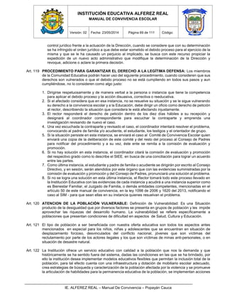 INSTITUCIÓN EDUCATIVA ALFEREZ REAL
MANUAL DE CONVIVENCIA ESCOLAR
Versión: 02 Fecha: 23/05/2014 Página 69 de 111 Código:
IE. ALFEREZ REAL – Manual De Convivencia – Popayán Cauca
control jurídico frente a la actuación de la Dirección, cuando se considere que con su determinación
se ha infringido el orden jurídico a que debe estar sometido el debido proceso para el ejercicio de la
misma y que se le ha causado un perjuicio al implicado, se busca con este recurso propiciar la
expedición de un nuevo acto administrativo que modifique la determinación de la Dirección y
revoque, adicione o aclare la primera decisión.
Art. 119 PROCEDIMIENTO PARA GARANTIZAR EL DERECHO A LA LEGÍTIMA DEFENSA: Los miembros
de la Comunidad Educativa podrán hacer uso del siguiente procedimiento, cuando consideren que sus
derechos son vulnerados o que el debido proceso no se está cumpliendo en todos sus pasos y aun
cumpliéndose, no lo consideren como algo justo:
1. Dirigirse respetuosamente y de manera verbal a la persona o instancia que tiene la competencia
para aplicar el debido proceso y la acción disuasiva, correctiva o reeducativa.
2. Si el afectado considera que en esa instancia, no se resuelve su situación y se le sigue vulnerando
su derecho a la convivencia escolar y a la Educación, debe dirigir un oficio como derecho de petición
al rector, describiendo la situación que considera le está afectando injustamente.
3. El rector responderá el derecho de petición dentro de los diez días hábiles a su recepción y
designará al coordinador correspondiente para escuchar la contraparte y emprenda una
investigación revisando de nuevo el caso.
4. Una vez escuchada la contraparte y revisado el caso, el coordinador intentará resolver el problema,
convocando al padre de familia y/o acudiente, el estudiante, los testigos y el orientador de grupo.
5. Si la situación persiste en esta instancia, se enviará el caso al Comité de Convivencia Escolar quien
enviará una copia de la deliberación de este comité y del resto del proceso al Consejo de Padres
para notificar del procedimiento y a su vez, éste ente se remita a la comisión de evaluación y
promoción.
6. Si no hay solución en esta instancia, el coordinador citará la comisión de evaluación y promoción
del respectivo grado como lo describe el SIEE. en busca de una conciliación para lograr un acuerdo
entre las partes.
7. Como última instancia, el estudiante y padre de familia o acudiente se dirigirán por escrito al Consejo
Directivo, y en sesión, serán atendidos por este órgano que con las evidencias suministradas por la
comisión de evaluación y promoción y del Consejo de Padres, pronunciará una solución al problema.
8. Si no se logra una solución en esta última instancia, el Rector tomará todo este proceso llevado en
la Institución Educativa con las evidencias de cada instancia y acudirá a una instancia superior como
es Bienestar Familiar, el Juzgado de Familia, o demás entidades competentes, mencionadas en el
artículo 50 de este manual de convivencia, en la ley 1098 de 2006 y 1620 del 2013, notificando el
caso al SIM - para que sean ellas en su instancia quienes resuelvan el problema.
Art. 120 ATENCION DE LA POBLACIÓN VULNERABLE: Definición de Vulnerabilidad: Es una Situación
producto de la desigualdad que por diversos factores se presenta en grupos de población y les impide
aprovechar las riquezas del desarrollo humano. La vulnerabilidad se refiere específicamente a
poblaciones que presentan condiciones de dificultad en aspectos de Salud, Cultura y Educación.
Art. 121 El tipo de población a ser beneficiada con nuestra oferta educativa son todos los aspectos antes
mencionados en especial para los niños, niñas y adolescentes que se encuentran en situación de
desplazamiento forzoso, desvinculados del conflicto nacional, jóvenes que son víctimas del
reclutamiento por parte de los actores ilegales y los que son víctimas de minas anti-personales, o en
situación de desastre natural.
Art. 122 La Institución ofrece un servicio educativo con calidad a la población que nos la demanda y que
históricamente se ha sentido fuera del sistema, dadas las condiciones en las que se ha brindado, por
ello la institución desea implementar modelos educativos flexibles que permitan la inclusión total de la
población, para tal efecto cuenta con una infraestructura y dotación de mobiliario escolar adecuado,
crea estrategias de búsqueda y caracterización de la población afectada por la violencia y se promueve
la articulación de habilidades para la permanencia educativa de la población, se implementan acciones
 