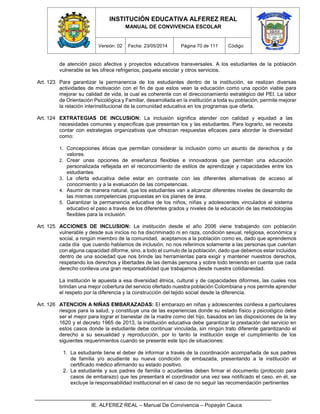 INSTITUCIÓN EDUCATIVA ALFEREZ REAL
MANUAL DE CONVIVENCIA ESCOLAR
Versión: 02 Fecha: 23/05/2014 Página 70 de 111 Código:
IE. ALFEREZ REAL – Manual De Convivencia – Popayán Cauca
de atención psico afectiva y proyectos educativos transversales. A los estudiantes de la población
vulnerable se les ofrece refrigerios, paquete escolar y otros servicios.
Art. 123 Para garantizar la permanencia de los estudiantes dentro de la institución, se realizan diversas
actividades de motivación con el fin de que estos vean la educación como una opción viable para
mejorar su calidad de vida, la cual es coherente con el direccionamiento estratégico del PEI. La labor
de Orientación Psicológica y Familiar, desarrollada en la institución a toda su población, permite mejorar
la relación interinstitucional de la comunidad educativa en los programas que oferta.
Art. 124 EXTRATEGIAS DE INCLUSION: La inclusión significa atender con calidad y equidad a las
necesidades comunes y específicas que presentan los y las estudiantes. Para lograrlo, se necesita
contar con estrategias organizativas que ofrezcan respuestas eficaces para abordar la diversidad
como:
1. Concepciones éticas que permitan considerar la inclusión como un asunto de derechos y de
valores.
2. Crear unas opciones de enseñanza flexibles e innovadoras que permitan una educación
personalizada reflejada en el reconocimiento de estilos de aprendizaje y capacidades entre los
estudiantes
3. La oferta educativa debe estar en contraste con las diferentes alternativas de acceso al
conocimiento y a la evaluación de las competencias.
4. Asumir de manera natural, que los estudiantes van a alcanzar diferentes niveles de desarrollo de
las mismas competencias propuestas en los planes de área.
5. Garantizar la permanencia educativa de los niños, niñas y adolescentes vinculados al sistema
educativo el paso a través de los diferentes grados y niveles de la educación de las metodologías
flexibles para la inclusión.
Art. 125 ACCIONES DE INCLUSION: La institución desde el año 2006 viene trabajando con población
vulnerable y desde sus inicios no ha discriminado ni en raza, condición sexual, religiosa, económica y
social, a ningún miembro de la comunidad, aceptamos a la población como es, dado que aprendemos
cada día que cuando hablamos de inclusión, no nos referimos solamente a las personas que cuentan
con alguna capacidad diforme, sino, a todo el cumulo de la población, dado que debemos estar incluidos
dentro de una sociedad que nos brinde las herramientas para exigir y mantener nuestros derechos,
respetando los derechos y libertades de las demás persona y sobre todo teniendo en cuenta que cada
derecho conlleva una gran responsabilidad que trabajamos desde nuestra cotidianeidad.
La institución le apuesta a esa diversidad étnica, cultural y de capacidades diformes, las cuales nos
brindan una mejor cobertura del servicio ofertado nuestra población Colombiana y nos permite aprender
el respeto por la diferencia y la construcción del tejido social desde la diferencia.
Art. 126 ATENCION A NIÑAS EMBARAZADAS: El embarazo en niñas y adolescentes conlleva a particulares
riesgos para la salud, y constituye una de las experiencias donde su estado físico y psicológico debe
ser el mejor para lograr el bienestar de la madre como del hijo, basados en las disposiciones de la ley
1620 y el decreto 1965 de 2013, la institución educativa debe garantizar la prestación del servicio en
estos casos donde la estudiante debe continuar vinculada, sin ningún trato diferente garantizando el
derecho a su sexualidad y reproducción, por lo tanto la institución exige el cumplimiento de los
siguientes requerimientos cuando se presente este tipo de situaciones:
1. La estudiante tiene el deber de informar a través de la coordinación acompañada de sus padres
de familia y/o acudiente su nueva condición de embazada, presentando a la institución el
certificado médico afirmando su estado positivo.
2. La estudiante y sus padres de familia o acudientes deben firmar el documento (protocolo para
casos de embarazo) que les presentará el coordinador una vez sea notificado el caso, en él, se
excluye la responsabilidad institucional en el caso de no seguir las recomendación pertinentes
 