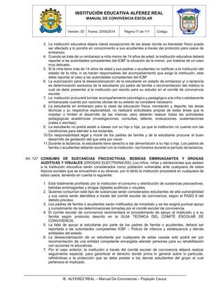 INSTITUCIÓN EDUCATIVA ALFEREZ REAL
MANUAL DE CONVIVENCIA ESCOLAR
Versión: 02 Fecha: 23/05/2014 Página 71 de 111 Código:
IE. ALFEREZ REAL – Manual De Convivencia – Popayán Cauca
3. La institución educativa dejara claras excepciones de las áreas donde su bienestar físico pueda
ser afectado y lo pondrá en conocimiento a sus acudientes a través del protocolo para casos de
embarazo.
4. Cuando se trate de un embarazo a niña menor de 14 años de edad, la institución educativa deberá
reportar a las autoridades competentes del ICBF la situación de la menor, por tratarse de un caso
muy delicado.
5. Si la niña tiene más de 14 años de edad y sus padres o acudientes no notifican a la institución del
estado de la niña, ni se hacen responsables del acompañamiento que exige la institución, esta
debe reportar el caso a las autoridades competentes del ICBF
6. La autorización para la desescolarización de la estudiante en estado de embarazo y/ o lactancia
es determinación exclusiva de la estudiante y/o padre de familia o recomendación del médico la
cual se debe presentar a la institución por escrito para su estudio en el comité de convivencia
escolar.
7. La institución procurará brindar acompañamiento psicológico y pedagógico a la niña o adolescente
embarazada cuando por razones obvias de su estado se considere necesario.
8. La estudiante en embarazo para la clase de educación física, recreación y deporte, las áreas
técnicas y su respectiva especialidad, no realizará actividades propias de estas áreas que le
impidan o limiten el desarrollo de las mismas; pero deberán realizar todas las actividades
pedagógicas académicas (investigaciones, consultas, talleres, evaluaciones, sustentaciones
orales o escritas).
9. La estudiante no podrá asistir a clases con su hijo o hija, ya que la institución no cuenta con las
condiciones para atender a los lactantes.
10.Es responsabilidad legal y moral de los padres de familia y de la estudiante procurar el buen
desarrollo de gestación del que está por nacer.
11.Durante la lactancia, la estudiante tiene derecho a dar alimentación a su hijo o hija. Los padres de
familia o acudientes deberán acordar con la institución, los horarios durante el período de lactancia.
Art. 127 CONSUMO DE SUSTANCIAS PSICOACTIVAS, BEBIDAS EMBRIAGANTES Y DROGAS
AUDITIVAS Y VISUALES (DROGAS ELECTRONICAS): Los niños, niñas y adolescentes que asisten
a la institución educativa serán considerados como población vulnerable ante cualquiera de estos
tópicos sociales que se encuentran a su alcance, por lo tanto la institución procederá en cualquiera de
estos casos, teniendo en cuenta lo siguiente:
1. Está totalmente prohibido por la institución el consumo y distribución de sustancias psicoactivas,
bebidas embriagantes y drogas digitales auditivas o visuales.
2. Quienes consuman este tipo de sustancias serán considerados estudiantes de alta vulnerabilidad
y sus casos serán atendidos a través del comité escolar de convivencia, según el PASO 6 del
debido proceso.
3. Los padres de familia o acudientes serán notificados de inmediato y se les exigirá puntual apoyo
y cumplimiento de las determinaciones tomadas por el comité escolar de convivencia.
4. El comité escolar de convivencia recomendará el procedimiento de apoyo al implicado y a su
familia según protocolo descrito en la GUIA TECNICA DEL COMITÉ ESCOLAR DE
CONVIVENCIA.
5. La falta de apoyo al estudiante por parte de los padres de familia o acudientes, deberá ser
reportada a las autoridades competentes ICBF – Policía de infancia y adolescencia y demás
entidades del estado.
6. La desescolarización de un estudiante por cualquiera de estas causas solo podrá ser por
recomendación de una entidad competente encargada atender personas para su rehabilitación
con acciones re educativas.
7. Por el caso anterior, la institución a través del comité escolar de convivencia deberá realizar
seguimiento especial, para garantizar el derecho donde prima lo general sobre lo particular,
refiriéndose a la protección que se debe prestar a los demás estudiantes del grupo al cual
pertenece el implicado.
 