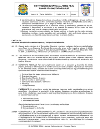 INSTITUCIÓN EDUCATIVA ALFEREZ REAL
MANUAL DE CONVIVENCIA ESCOLAR
Versión: 02 Fecha: 23/05/2014 Página 72 de 111 Código:
IE. ALFEREZ REAL – Manual De Convivencia – Popayán Cauca
8. La distribución de drogas alucinantes y psicoactivas, bebidas embriagantes o drogas auditivas,
visuales o electrónicas con fines comerciales o por acto voluntario, serán tipificadas como delito y
sancionadas como situaciones tipo III. según el decreto 1965 de 2013.
9. La institución podrá programar con la policía de infancia y adolescencia, jornadas de requisa,
pesquisas y seguimiento a estudiantes y en especial de aquellos de los cuales se tiene
antecedente, para evitar el contagio masivo de los estudiantes.
10.Quienes comparten archivos digitales de drogas auditivas y visuales por las redes sociales,
dispositivos móviles o medios extraíbles, con premeditación y con sentimiento culposo, serán
sancionados por el comité escolar de convivencia y el consejo directivo.
CAPÍTULO II.
Garantías del Debido Proceso Académico y de Convivencia Escolar.
Art. 128 Cuando algún miembro de la Comunidad Educativa incurra en cualquiera de las normas tipificadas
como faltas Leves, Graves y Gravísimas, tienen derecho a que se les respete y aplique el debido
proceso como lo indica el Artículo 29 de la Constitución Política de 1991, el Artículo 26 de la ley 1098
de 2006 Ley de Infancia y Adolescencia y lo planteado en este Manual de Convivencia.
Art. 129 Todo miembro de la Comunidad Educativa en un debido proceso académico o de convivencia escolar,
deberá ser tratado con el debido respeto a la dignidad humana, ser escuchado y tener en cuenta sus
conceptos y comentarios, no ser discriminado en la determinación y contemplar allí su derecho a la
legítima defensa.
Art. 130 CONDUCTO REGULAR: Para dar cumplimiento efectivo en la aplicación y desarrollo del debido
proceso, siempre se deberá conservar el orden consecutivo cada una de las instancias que intervienen
en los diferentes casos y proceder de acuerdo con el siguiente conducto regular establecido por la
comunidad educativa en este manual de Convivencia:
1. Docente titular del área o quien conozca del hecho
2. Orientador de grupo
3. Coordinador / Maestro de apoyo
4. Comité Escolar de Convivencia
5. Comisiones de evaluación y promoción
6. Rector(a)
7. Consejo Directivo
PARÁGRAFO: En el conducto regular las siguientes instancias serán consideradas como apoyo
pedagógico y formativo en la apropiación de las acciones disuasivas, correctivas y reeducativas, de
parte de los estudiantes a quienes se les esté llevando el debido proceso. Como instancias de apoyo
en las acciones disuasivas:
1. Personero estudiantil.
2. Mediadores escolares.
Como instancias de apoyo en las acciones correctivas y reeducativas:
1. Consejo académico
2. Consejo de padres de familia.
Art 131 COMISION LOCAL DE CONVIVENCIA ESCOLAR: La institución educativa con el propósito de facilitar
el apoyo logístico de los casos que serán reportados al comité escolar de convivencia y brindar apoyo
a la responsabilidad de la coordinación en el debido proceso, ha decidido dar competencia a la
COMISION LOCAL DE CONVIVENCIA ESCOLAR como órgano consultivo y logístico de apoyo a la
coordinación de cada sede y jornada escolar que oferta la institución. La comisión local de convivencia
escolar estará conformada por:
 