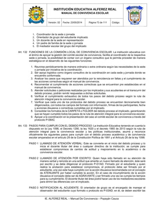 INSTITUCIÓN EDUCATIVA ALFEREZ REAL
MANUAL DE CONVIVENCIA ESCOLAR
Versión: 02 Fecha: 23/05/2014 Página 73 de 111 Código:
IE. ALFEREZ REAL – Manual De Convivencia – Popayán Cauca
1. Coordinador de la sede o jornada
2. Orientador de grupo del estudiante implicado
3. Un docente de la sede en representación
4. Un padre de familia de la sede o jornada
5. El mediador escolar del grupo del implicado
Art. 132 FUNCIONES DE LA COMISIÓN LOCAL DE CONVIVENCIA ESCOLAR: La institución educativa con
el ánimo de apoyar la gestión del comité escolar de convivencia, facilita al coordinador de la respectiva
sede o jornada, la posibilidad de contar con un órgano consultivo que le permita proceder de manera
estratégica en el desarrollo de las siguientes funciones:
1. Reunirse periódicamente de manera ordinaria o extra ordinaria según las necesidades de la sede
o jornada por iniciativa de la coordinación.
2. Ser apoyo logístico como órgano consultivo de la coordinación en cada sede y jornada donde se
encuentre conformada.
3. Analizar los casos que requieren ser atendidos por la reincidencia en faltas y el cumplimiento de
las acciones correctivas según el manual de convivencia.
4. Recomendar el cumplimiento de acciones correctivas que se encuentran pre establecidas en el
manual de convivencia.
5. Atender solicitudes o peticiones realizadas por los implicados y sus acudientes en el transcurrir del
debido proceso, podrán remitir respuestas a dichas solicitudes.
6. Verificar el cumplimiento exhaustivo de todos los pasos del debido proceso según la ruta de
atención integral para la convivencia escolar.
7. Verificar que cada uno de los protocolos del debido proceso se encuentren técnicamente bien
diligenciados, con todos los campos del formato con información, firmas de los participantes, fecha
y acciones disuasiva o correctivas cumplidas por el implicado.
8. Consolidar los formatos de la CARPETA o FOLDER del debido proceso al implicado, garantizando
que se hayan cumplido todos los pasos de la ruta de atención integral para la convivencia escolar.
9. Apoyar a la coordinación en la presentación del caso al comité escolar de convivencia a través del
protocolo P-08AC
Art. 133 PASOS PARA CUMPLIR CON EL DEBIDO PROCESO: La Institución Educativa teniendo en cuenta lo
dispuesto en la Ley 1098, el Decreto 1290, la ley 1620 y el decreto 1965 de 2013 según la ruta de
atención integral para la convivencia escolar y las políticas institucionales, asume y reconoce
oficialmente los siguientes pasos para cumplir con el debido proceso académico y de convivencia
escolar amparados en el artículo 29 de la Constitución Política de 1991 y el Artículo 26 de la ley 1098:
PASO 1 LLAMADO DE ATENCIÓN VERBAL: Este se convierte en el inicio del debido proceso y lo
inicia el docente titular del área o cualquier directivo de la institución; se cumple para
establecer compromisos de cambio de actitud y mejoramiento en lo académico o de
convivencia escolar.
PASO 2 LLAMADO DE ATENCIÓN POR ESCRITO: Quien haya sido llamado en su atención de
manera verbal y reincida en una actitud que amerite un nuevo llamado de atención, éste será
por escrito y se debe diligenciar el protocolo P-O1AD. Firmado por el estudiante y quien
realice la anotación para establecer compromisos, el protocolo debe ser firmado por el
estudiante, una vez este haya cumplido con la acción disuasiva recomendada con el concepto
de ATENUANTE por haber cumplido la acción. En el caso de incumplimiento de la acción
disuasiva el concepto debe ser de AGRAVANTE y ser firmado una vez se cumpla los tiempos
para su cumplimiento. El docente titular del área podrá hacer uso de los mediadores escolares
para dirimir las diferencias con el implicado.
PASO 3 NOTIFICACION AL ACUDIENTE: El orientador de grupo es el encargado de manejar el
observador del estudiante cuyo formato o protocolo es P-03AD; en él, se deben escribir las
 