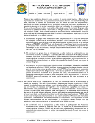 INSTITUCIÓN EDUCATIVA ALFEREZ REAL
MANUAL DE CONVIVENCIA ESCOLAR
Versión: 02 Fecha: 23/05/2014 Página 74 de 111 Código:
IE. ALFEREZ REAL – Manual De Convivencia – Popayán Cauca
faltas de tipo académico, de convivencia escolar o de acoso escolar bullying y Ciberbullying
reportadas por los docentes en el protocolo de llamado de atención por escrito P-01AD y con
este, respaldar la validez del observador, con las firmas de todos los responsables:
estudiante, docente o directivo y padres de familia; A partir del reporte en el observador el
estudiante, los padres de familia a acudientes deben ser notificados de inmediato, porque sus
firmas en él, son fundamentales para validar el debido proceso. El orientador de grupo debe
notificar a los padres de familia o acudientes la entrega del caso a la coordinación a través
del protocolo P-04AD, en el cual se advierte de las consecuencias futuras de esta situación
en el implicado. El orientador de grupo deberá cumplir con los siguientes aspectos como parte
de su competencia en el debido proceso:
a. El orientador de grupo debe decepcionar todos los protocolos P-01AD que le entreguen
los docentes o miembros de la comunidad educativa cuando reporten un caso de algún
estudiante de su grupo a cargo, una vez decepcionados, se debe colocar en la primera
página del FOLDER o CARPETA la ruta de atención integral para la convivencia escolar
y colocar los datos personales del implicado, marcar con un resaltador el seguimiento del
caso según la lista de chequeo y manejar responsablemente su archivo hasta la entrega
del caso a la coordinación.
b. El orientador de grupo tiene la competencia y debe motivar la participación de los
mediadores escolares para llegar a acuerdos que faciliten la solución efectiva del problema
entre los implicados, facilitando los espacios para que se reúna con el estudiante implicado
diligenciando el protocolo P-02AD, allí el mediador establecerá un compromiso con el
estudiante de mejoramiento en su actitud y entregará el protocolo firmado por ambos al
director de grupo.
c. El orientador de grupo cuando haya registrado tres anotaciones o más en el observador
del estudiante protocolo P-03AD, verificara el seguimiento en la ruta de atención integral
para la convivencia escolar y debe revisar la CARPETA del implicado cuyos protocolos
deben estar debidamente diligenciados y a través del protocolo P-O4AD notificar a los
padres de familia o acudientes de la gravedad del caso y las consecuencias futuras al
reportar a través del protocolo PR-01AD la entrega del caso a la coordinación. El protocolo
PR-01AD servirá al orientador de grupo como constancia del caso entregado a la
coordinación
PASO 4 INTERVENCION DE LA COORDINACION: Una vez remitido el caso a la coordinación a
través del protocolo PR-01AD, El coordinador, diligenciará el formato o protocolo P-05AC
cuando el estudiante sea reportado por incurrir en alguna falta contemplada en este manual
de convivencia, el protocolo corresponde a las anotaciones especificas del caso por
situaciones o conductas asociadas a lo académico, la convivencia escolar y el acoso escolar
bullying o Ciberbullying. Este protocolo debe ser firmado por el estudiante, el coordinador y
los padres de familia quienes deben ser siempre notificados de cualquier situación que afecte
el observador de la coordinación. Cuando el coordinador diligencia el protocolo P-05AC debe
recomendar al implicado el cumplimiento de una acción correctiva definida en este manual de
convivencia y hasta tanto el estudiante manifieste su cumplimiento o incumplimiento no será
firmada definitivamente por los responsables. El coordinador deberá cumplir con los
siguientes aspectos como parte de su competencia en el debido proceso:
a. El coordinador tiene la competencia y debe motivar la participación del Personero
Estudiantil como garante de derechos para que se reúna con el estudiante implicado
diligenciando el protocolo P-06AC, allí, el personero establecerá un compromiso con el
estudiante de mejoramiento en su actitud y entregará el protocolo firmado por ambos al
coordinador.
 