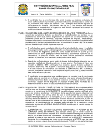 INSTITUCIÓN EDUCATIVA ALFEREZ REAL
MANUAL DE CONVIVENCIA ESCOLAR
Versión: 02 Fecha: 23/05/2014 Página 75 de 111 Código:
IE. ALFEREZ REAL – Manual De Convivencia – Popayán Cauca
b. El coordinador tiene la competencia y debe remitir el caso a una instancia pedagógica de
apoyo profesional con disponibilidad y alcance institucional, en el caso de no contar con
ella, la remisión será a través del SISBEN – EPS - al Hospital más cercano o puesto de
salud (Articulo 41 numeral 7 del Decreto 1965 de 2013) Esta remisión debe hacerla
diligenciando el protocolo P-07AC cuya copia será firmada y entregada a los padres de
familia o acudientes del implicado
PASO 5 REMISION DEL CASO A INSTANCIAS PEDAGOGICAS DE APOYO PROFESIONAL: Como
garantía del cumplimento de todos sus derechos, el implicado deberá ser atendido por un
profesional de apoyo que permita diagnosticar las razones de su comportamiento, este
profesional puede ser un Psicólogo, psiquiatra, terapista del lenguaje, fonoaudiólogo,
consejero institucional, comisión local de convivencia escolar o profesional competente en el
comportamiento humano, el procedimiento para el cumplimiento de este PASO en el debido
proceso deberá cumplir con los siguientes aspectos:
a. El profesional de apoyo pedagógico deberá remitir a la institución los pasos y resultados
de su seguimiento los cuales serán consignados por el coordinador en el protocolo P-08AC
con el anexo del diagnóstico profesional como prueba, teniendo en cuenta que los
profesionales de apoyo pedagógico utilizan formatos y documentos especiales de su
competencia, el protocolo P-08AC trata de evitar solicitar información netamente
confidencial o interferir en la competencia del profesional de apoyo.
b. Cuando los profesionales de apoyo están al alcance de la institución educativa por su
capacidad instalada se deberá cumplir con el paso anterior. En el caso de hacer una
remisión al SISBEN – EPS - al Hospital más cercano o puesto de salud (Articulo 41
numeral 7 del Decreto 1965 de 2013) se aplicara lo dispuesto en el artículo 118 numeral
4 de este manual de convivencia con respecto al VENCIMIENTO DE TERMINOS,
cumplido este paso el coordinador debe diligenciar el protocolo P-08AC y dará continuidad
a los pasos del debido proceso.
c. El coordinador en su respectiva sede podrá convocar a la comisión local de convivencia
escolar quien se convierte en un órgano consultivo y de apoyo a la coordinación para
formalizar la remisión de los casos al comité escolar de convivencia, la comisión local de
convivencia escolar deberá diligenciar el protocolo P-08AC como resultado de su
deliberación antes de remitir el caso al comité escolar de convivencia.
PASO 6 REMISION DEL CASO AL COMITÉ ESCOLAR DE CONVIVENCIA: El coordinador deberá
verificar cada uno de los pasos estipulados en la ruta de atención integral para la convivencia
escolar en el componente de SEGUIMINETO, cumplido el paso anterior, notificará a los
padres de familia o acudientes y al implicado de la gravedad del asunto, diligenciará el
protocolo PR-02AC y hará entrega oficial del caso al comité escolar de convivencia en la
reunión ordinaria programada en el cronograma, o en la reunión extra ordinaria citada por el
rector(a). Hasta este PASO, se recomendaron acciones disuasivas y correctivas, a partir de
este PASO 6 el estudiante implicado deberá ser SANCIONADO por el comité escolar de
convivencia y el cumplimiento de sus sanciones serán aplicadas por el coordinador con la
autorización previa del ACUERDO SANCIONATORIO emitido por el comité escolar de
convivencia así:
a. SUSPENSIÓN DEL SERVICIO EDUCATIVO INSTITUCIONAL Y PERDIDA DE SU
CONDICION COMO ESTUDIANTE: Esta sanción emitida por el comité escolar de
convivencia como la pérdida temporal de la condición de estudiante según lo establece el
artículo 25 de este manual de convivencia; La suspensión del servicio educativo se
realizará, a través de una resolución rectoral motivada por un ACUERDO sancionatorio
del comité de convivencia escolar, quien otorga competencia al RECTOR para que haga
efectiva la sanción a través de una resolución (protocolo P-09AR) en ella, se hará entrega
 