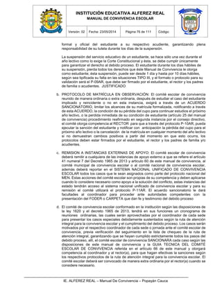 INSTITUCIÓN EDUCATIVA ALFEREZ REAL
MANUAL DE CONVIVENCIA ESCOLAR
Versión: 02 Fecha: 23/05/2014 Página 76 de 111 Código:
IE. ALFEREZ REAL – Manual De Convivencia – Popayán Cauca
formal y oficial del estudiante a su respectivo acudiente, garantizando plena
responsabilidad de su tutela durante los días de la suspensión.
La suspensión del servicio educativo de un estudiante, se hace sólo una vez durante el
año lectivo como lo exige la Corte Constitucional y ésta, se debe cumplir únicamente
para garantizar el derecho al debido proceso. El estudiante durante los días hábiles de
su suspensión, pierda todos los derechos que éste Manual de Convivencia le otorga
como estudiante; ésta suspensión, puede ser desde 1 día y hasta por 10 días hábiles,
según sea tipificada su falta en las situaciones TIPO III, y el formato o protocolo para su
validación será el P-09AR, que debe ser firmado por el estudiante, el rector y los padres
de familia o acudientes. JUSTIFICADO
b. PROTOCOLO DE MATRÍCULA EN OBSERVACIÓN: El comité escolar de convivencia
reunido de manera ordinaria o extra ordinaria, después de estudiar el caso del estudiante
implicado y reincidente o no en esta instancia, exigirá a través de un ACUERDO
SANCIONATORIO, limitar los alcances de su matrícula formalizada, notificando a través
de esta ACUERDO, la condición de su pérdida del cupo para continuar estudios el próximo
año lectivo, o la perdida inmediata de su condición de estudiante (artículo 25 del manual
de convivencia) procedimiento reafirmado en segunda instancia por el consejo directivo,
el comité otorga competencia al RECTOR para que a través del protocolo P-10AR, pueda
ejecutar la sanción del estudiante y notificar con anticipación la pérdida del cupo para el
próximo año lectivo o la cancelación de la matrícula en cualquier momento del año lectivo
si no demuestran cambios positivos a partir del momento en que esto ocurra, los
protocolos deben estar firmados por el estudiante, el rector y los padres de familia y/o
acudientes.
c. REMISION A INSTANCIAS EXTERNAS DE APOYO: El comité escolar de convivencia
deberá remitir a cualquiera de las instancias de apoyo externo a que se refiere el artículo
41 numeral 7 del Decreto 1965 de 2013 y articulo 60 de este manual de convivencia, al
comité municipal de convivencia escolar o al comité nacional de convivencia escolar,
además deberá reportar en el SISTEMA NACIONAL UNIFICADO DE CONVIVENCIA
ESCOLAR todos los casos que le sean asignados como parte del protocolo nacional del
MEN. Estas acciones del comité escolar son propias de su competencia y deben aplicarse
cuando lo considere necesario como apoyo a la solución del conflicto, estas instancias del
estado tendrán acceso al sistema nacional unificado de convivencia escolar y para su
remisión el comité utilizará el protocolo P-11AR. El acuerdo sancionatorio le dará
facultades al coordinador para proceder ante autoridades competentes con la
presentación del FODER o CARPETA que dan fe y testimonio del debido proceso
d. El comité de convivencia escolar conformado en la institución según las disposiciones de
la ley 1620 y el decreto 1965 de 2013, tendrá en sus funciones un cronograma de
reuniones ordinarias, las cuales serán aprovechadas por el coordinador de cada sede
para presentar los casos especiales debidamente sustentados según la ruta de atención
integral para la convivencia escolar y el cumplimiento del debido proceso. Los casos serán
motivados por el respectivo coordinador de cada sede o jornada ante el comité escolar de
convivencia, previa verificación del seguimiento en la lista de chequeo de la ruta de
atención integral, garantizando que se hayan cumplido estrictamente todos los pasos del
debido proceso, allí, el comité escolar de convivencia SANCIONARA cada caso según las
disposiciones de este manual de convivencia y la GUIA TECNICA DEL COMITÉ
ESCOLAR DE CONVIVENCIA referida en el artículo 66 de este manual y otorgará
competencia al coordinador y al rector(a), para que hagan efectivas la sanciones según
los respectivos protocolos de la ruta de atención integral para la convivencia escolar. El
comité escolar deberá ser convocado de manera extra ordinaria por el rector(a) cuando se
considere necesario.
 