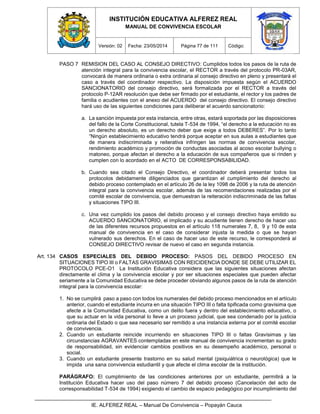 INSTITUCIÓN EDUCATIVA ALFEREZ REAL
MANUAL DE CONVIVENCIA ESCOLAR
Versión: 02 Fecha: 23/05/2014 Página 77 de 111 Código:
IE. ALFEREZ REAL – Manual De Convivencia – Popayán Cauca
PASO 7 REMISION DEL CASO AL CONSEJO DIRECTIVO: Cumplidos todos los pasos de la ruta de
atención integral para la convivencia escolar, el RECTOR a través del protocolo PR-03AR,
convocará de manera ordinaria o extra ordinaria al consejo directivo en pleno y presentará el
caso a través del coordinador respectivo. La disposición impuesta según el ACUERDO
SANCIONATORIO del consejo directivo, será formalizada por el RECTOR a través del
protocolo P-12AR resolución que debe ser firmado por el estudiante, el rector y los padres de
familia o acudientes con el anexo del ACUERDO del consejo directivo. El consejo directivo
hará uso de las siguientes condiciones para deliberar el acuerdo sancionatorio:
a. La sanción impuesta por esta instancia, entre otras, estará soportada por las disposiciones
del fallo de la Corte Constitucional, tutela T-534 de 1994, “el derecho a la educación no es
un derecho absoluto, es un derecho deber que exige a todos DEBERES”. Por lo tanto
“Ningún establecimiento educativo tendrá porque aceptar en sus aulas a estudiantes que
de manera indiscriminada y reiterativa infringen las normas de convivencia escolar,
rendimiento académico y promoción de conductas asociadas al acoso escolar bullying o
matoneo, porque afectan el derecho a la educación de sus compañeros que si rinden y
cumplen con lo acordado en el ACTO DE CORRESPONSABILIDAD.
b. Cuando sea citado el Consejo Directivo, el coordinador deberá presentar todos los
protocolos debidamente diligenciados que garantizan el cumplimiento del derecho al
debido proceso contemplado en el artículo 26 de la ley 1098 de 2006 y la ruta de atención
integral para la convivencia escolar, además de las recomendaciones realizadas por el
comité escolar de convivencia, que demuestran la reiteración indiscriminada de las faltas
y situaciones TIPO III.
c. Una vez cumplido los pasos del debido proceso y el consejo directivo haya emitido su
ACUERDO SANCIONATORIO, el implicado y su acudiente tienen derecho de hacer uso
de las diferentes recursos propuestos en el artículo 118 numerales 7, 8, 9 y 10 de esta
manual de convivencia en el caso de considerar injusta la medida o que se hayan
vulnerado sus derechos. En el caso de hacer uso de este recurso, le corresponderá al
CONSEJO DIRECTIVO revisar de nuevo el caso en segunda instancia.
Art. 134 CASOS ESPECIALES DEL DEBIDO PROCESO: PASOS DEL DEBIDO PROCESO EN
SITUACIONES TIPO III o FALTAS GRAVISIMAS CON REICIDENCIA DONDE SE DEBE UTILIZAR EL
PROTOCOLO PCE-O1 La Institución Educativa considera que las siguientes situaciones afectan
directamente el clima y la convivencia escolar y por ser situaciones especiales que pueden afectar
seriamente a la Comunidad Educativa se debe proceder obviando algunos pasos de la ruta de atención
integral para la convivencia escolar:
1. No se cumplirá paso a paso con todos los numerales del debido proceso mencionados en el artículo
anterior, cuando el estudiante incurra en una situación TIPO III o falta tipificada como gravísima que
afecte a la Comunidad Educativa, como un delito fuera y dentro del establecimiento educativo, o
que su actuar en la vida personal lo lleve a un proceso judicial, que sea condenado por la justicia
ordinaria del Estado o que sea necesario ser remitido a una instancia externa por el comité escolar
de convivencia.
2. Cuando un estudiante reincide incurriendo en situaciones TIPO III o faltas Gravísimas y las
circunstancias AGRAVANTES contempladas en este manual de convivencia incrementan su grado
de responsabilidad, sin evidenciar cambios positivos en su desempeño académico, personal o
social.
3. Cuando un estudiante presente trastorno en su salud mental (psiquiátrica o neurológica) que le
impida una sana convivencia estudiantil y que afecte el clima escolar de la institución.
PARÁGRAFO: El cumplimiento de las condiciones anteriores por un estudiante, permitirá a la
Institución Educativa hacer uso del paso número 7 del debido proceso (Cancelación del acto de
corresponsabilidad T-534 de 1994) exigiendo el cambio de espacio pedagógico por incumplimiento del
 
