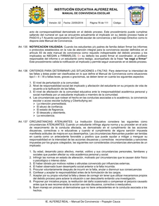INSTITUCIÓN EDUCATIVA ALFEREZ REAL
MANUAL DE CONVIVENCIA ESCOLAR
Versión: 02 Fecha: 23/05/2014 Página 78 de 111 Código:
IE. ALFEREZ REAL – Manual De Convivencia – Popayán Cauca
acto de corresponsabilidad demostrado en el debido proceso. Este procedimiento puede cumplirse
saltando del numeral en que se encuentre actualmente el implicado en su debido proceso hasta el
PASO 6 y 7 Acuerdo sancionatorio del Comité escolar de convivencia y del Consejo Directivo como lo
dispone este Manual de Convivencia.
Art. 135 NOTIFICACION VALIDADA: Cuando los estudiantes y/o padres de familia deban firmar los informes
o protocolos establecidos en la ruta de atención integral para la convivencia escolar definidos en el
artículo 83 de este manual de convivencia como requisito indispensable del debido proceso y los
implicados se NIEGAN a FIRMARLOS; En su defecto los podrá firmar el coordinador, el profesor
responsable del informe o un estudiante como testigo, acompañado de la frase “se negó a firmar”
Este procedimiento valida la notificación al implicado y permite seguir avanzando en el debido proceso.
Art. 136 CRITERIOS PARA DETERMINAR LAS SITUACIONES o FALTAS: Para determinar la intensidad de
las faltas y éstas poder ser clasificadas en lo que define el Manual de Convivencia como situaciones
tipo I – II – III o faltas leves, graves o gravísimas, se deben tener en cuenta los siguientes aspectos:
1. El nivel de perturbación a la comunidad.
2. Nivel de responsabilidad social del implicado y afectación del estudiante en su proyecto de vida de
acuerdo a la tipificación de las faltas.
3. El nivel de afectación de la comunidad educativa ante la irresponsabilidad académica personal y
social manifiesta por un estudiante implicado o miembro de la comunidad.
4. Las circunstancias que rodean el hecho en las conductas asociadas a lo académico, la convivencia
escolar o acoso escolar bullying y Ciberbullying así:
 La intención premeditada.
 El abuso de confianza.
 El estado de flagrancia.
 El desacato y desinterés.
 La reincidencia.
Art. 137 CIRCUNSTANCIAS ATENUANTES: La Institución Educativa considera las siguientes como
circunstancias ATENUANTES; Cuando un estudiante infringe alguna norma y su proceder en el acto
de resarcimiento de la conducta afectada, es demostrado en el cumplimiento de las acciones
disuasivas, correctivas o re educativas y cuando el cumplimiento de alguna sanción impuesta
manifiesta actitudes de mejora en sus desempeños. Las circunstancias Atenuantes pueden ser tenidas
en cuenta como un antecedente favorable y positivo que puede ayudar a mitigar y menguar su
responsabilidad en la intensidad de las acciones disuasivas y correctivas recomendadas y sanciones
impuestas por los grupos colegiados, las siguientes son consideradas circunstancias atenuantes de un
implicado:
1. Su edad, desarrollo psico afectivo, mental, volitivo y sus circunstancias personales, familiares y
sociales que pueden afectar su vida académica personal y social.
2. Infringir las normas en estado de alteración, motivado por circunstancias que le causan dolor físico
o psicológico o intenso dolor.
3. El haber obrado por motivos nobles o altruistas convencido por influencias externas.
4. El haber observado buen desempeño social anterior a la falta incurrida.
5. Procurar voluntariamente después de incurrir en la falta, anular o disminuir sus consecuencias
6. Confesar y aceptar la responsabilidad antes de la formulación de los cargos.
7. Aceptar por su propia voluntad la falta y deseo de corregir sin tener que utilizar mecanismos propios
del debido proceso para aclarar la situación o ser descubierto evitando una investigación.
8. Proponer por iniciativa propia, la restitución del daño ocasionado o compensar el perjuicio causado
antes que le sea recomendada la acción sea esta disuasiva, correctiva o reeducativa.
9. Buen manejo en proceso al demostrarse que no tiene antecedentes en la conducta asociada a los
hechos.
 