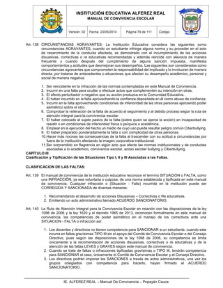 INSTITUCIÓN EDUCATIVA ALFEREZ REAL
MANUAL DE CONVIVENCIA ESCOLAR
Versión: 02 Fecha: 23/05/2014 Página 79 de 111 Código:
IE. ALFEREZ REAL – Manual De Convivencia – Popayán Cauca
Art. 138 CIRCUNSTANCIAS AGRAVANTES: La Institución Educativa considera las siguientes como
circunstancias AGRAVANTES, cuando un estudiante infringe alguna norma y su proceder en el acto
de resarcimiento de la conducta afectada, es demostrado con el incumplimiento de las acciones
disuasivas, correctivas o re educativas recomendadas y además reincide con alevosía de manera
frecuente y cuando después del cumplimiento de alguna sanción impuesta, manifiesta
comportamientos y actitudes que desmejoran sus desempeños. Las siguientes son consideradas como
circunstancias agravantes que comprometen la responsabilidad del implicado y lo involucran de manera
directa, por tratarse de antecedentes o situaciones que afectan su desempeño académico, personal y
social de manera negativa:
1. Ser reincidente en la infracción de las normas contempladas en este Manual de Convivencia.
2. Incurrir en una falta para ocultar o efectuar actos que complementen su intención en otras.
3. El efecto perturbador o negativo que su acción produzca en la Comunidad Educativa.
4. El haber incurrido en la falta aprovechando la confianza depositada en él como abuso de confianza.
5. Incurrir en la falta aprovechando condiciones de inferioridad de las otras personas ejerciendo poder
asimétrico sobre el otro.
6. Comprobar la reiteración de la falta de acuerdo al seguimiento y al debido proceso según la ruta de
atención integral para la convivencia escolar.
7. El haber colocado al sujeto pasivo de la falta (sobre quien se ejerce la acción) en incapacidad de
resistir o en condiciones de inferioridad física o psíquica o académica.
8. Emplear en la ejecución del hecho un medio de cuyo uso puede resultar peligro común Ciberbullying.
9. El haber preparado ponderadamente la falta o con complicidad de otras personas.
10.Hacer más nocivas las consecuencias de la falta al trascender con su actitud a circunstancias por
fuera de la institución afectando la imagen corporativa institucional.
11.Ser sorprendido en flagrancia en algún acto que afecte las normas institucionales y de conductas
asociadas a lo académico, convivencia escolar, acoso escolar bullying y Ciberbullying.
CAPÍTULO III
Clasificación y Tipificación de las Situaciones Tipo I, II y III Asociadas a las Faltas.
CLASIFICACION DE LAS FALTAS:
Art. 139 El manual de convivencia de la institución educativa reconoce el termino SITUACION o FALTA, como
una INFRACCIÓN, ya sea voluntaria o culposa, de una norma establecida y tipificada en este manual
de convivencia. Cualquier infracción o (Situación - Falta) incurrida en la institución puede ser
CORREGIDA Y SANCIONADA de diversas maneras:
1. Recomendando el desarrollo de acciones Disuasivas – Correctivas o Re educativas.
2. Emitiendo un acto administrativo llamado ACUERDO SANCIONATORIO.
Art. 140 La Ruta de Atención Integral para la Convivencia Escolar en relación con las disposiciones de la ley
1098 de 2006 y la ley 1620 y el decreto 1965 de 2013, reconocen formalmente en este manual de
convivencia, las competencias de poder asimétrico en el manejo de los correctivos ante una
SITUACION - FALTA o infracción así:
1. Los docentes y directivos no tienen competencia para SANCIONAR a un estudiante, cuando este
incurra en faltas gravísimas TIPO III sin el apoyo del Comité de Convivencia Escolar o del Consejo
Directivo, pues según las disposiciones de la ley 1098 de 2006, su competencia se limita
únicamente a la recomendación de acciones disuasivas, correctivas o re educativas y de la
atención de las faltas LEVES y GRAVES según este manual de convivencia.
2. Cuando se trate de faltas o infracciones tipificadas gravísimas o TIPO III, tendrán competencia
para SANCIONAR el caso, únicamente el Comité de Convivencia Escolar y el Consejo Directivo.
3. Los directivos podrán imponer las SANCIONES a través de actos administrativos, una vez los
grupos colegiados con competencia para hacerlo, hayan firmado el ACUERDO
SANCIONATORIO.
 