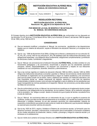 INSTITUCIÓN EDUCATIVA ALFEREZ REAL
MANUAL DE CONVIVENCIA ESCOLAR
Versión: 02 Fecha: 23/05/2014 Página 8 de 111 Código:
IE. ALFEREZ REAL – Manual De Convivencia – Popayán Cauca
RESOLUCIÓN RECTORAL
INSTITUCIÓN EDUCATIVA ALFÉREZ REAL
Resolución No. 002 del 23 de Septiembre de 2014
POR MEDIO DE LA CUAL SE MODIFICA Y SE ACTUALIZA
EL MANUAL DE CONVIVENCIA ESCOLAR.
El Consejo directivo de la INSTITUCIÓN EDUCATIVA ALFÉREZ REAL de conformidad con los dispuesto en
los Artículos 73 y 87 de la ley 115 de febrero 08 de 1994 y con el artículo 23 literal C del decreto 1860 de agosto
03 de 1994 y la ley 1620 de 2013.
CONSIDERANDO
a) Que es necesario modificar y actualizar el Manual de convivencia, ajustándolo a las disposiciones
legales que en materia de educación, expide el Ministerio de educación Nacional y el congreso de la
república.
b) Que la Ley 1098 de Noviembre 8 de 2006 o Código de la infancia y adolescencia en sus artículos 42,
43, 44 y 45, y la ley 1453 en sus artículos 91, 94 y 96 establece para las instituciones educativas unas
obligaciones especiales, una obligación ética fundamental, obligaciones complementarias y prohibición
de sanciones crueles, humillantes o degradantes.
c) Que el Manual de convivencia de la Institución Educativa ALFÉREZ REAL, se debe constituir en una
herramienta pedagógica y de convivencia, encaminada a propiciar que los estudiantes aprendan
principios, valores, responsabilidades y se eduquen con convivencia y respeto en sus relaciones
cotidianas con sus compañeros, docentes, directivos y administrativos.
d) Que a las normas vigentes en materia de educación (Decreto 1860 de 2004 y decreto 1290 de 2009)
obliga a las instituciones educativas a concertar y aprobar un Manual de convivencia, donde claramente
se contemple un reglamento con los procedimientos a seguir en materia académica y de convivencia
para que se pueda cumplir con la misión, visión y objetivos que orientan a la institución educativa y los
más importante donde se detalle claramente los deberes, derechos y ante todo los derechos
fundamentales al debido proceso como principio de legalidad y para la defensa de los estudiantes que
hayan transgredido las normas pactadas en el respectivo Manual de convivencia y se les deba evaluar
las faltas de convivencia.
e) Que de conformidad con la ley, el Manual de convivencia se constituye en el reglamento donde constan
los derechos y las obligaciones de los estudiantes, de sus padres o tutores, de la institución educativa
y de la sociedad y los obliga a cumplir desde el momento en que el padre de familia o acudiente firma
el acta de matrícula.
f) Que el Manual de convivencia debe ser un instrumento de paz, lo que no significa la ausencia de
conflictos, puesto que ellos se dan permanentemente en la sociedad, por aquello de nuestras enormes
diferencias y múltiples intereses, es por ello necesario asumirlos con responsabilidad, tratando de
superarlos y entendiendo que podemos estar juntos en medio de la diferencia y que la posición dialógica
es esencial para encontrar caminos de solución.
g) Que la ley 1620 de 2013, regula y fortalece el Sistema de convivencia escolar, la formación para los
derechos humanos, sexuales y reproductivos, la educación para la sexualidad, la formación ciudadana
de los niveles educativos de preescolar, básica y media y prevenga y mitigue la violencia escolar y el
embarazo en la adolescencia.
h) Que en mérito de lo anterior el Consejo Directivo de la INSTITUCIÓN EDUCATIVA ALFÉREZ REAL.
 