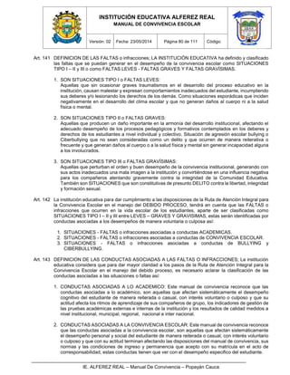 INSTITUCIÓN EDUCATIVA ALFEREZ REAL
MANUAL DE CONVIVENCIA ESCOLAR
Versión: 02 Fecha: 23/05/2014 Página 80 de 111 Código:
IE. ALFEREZ REAL – Manual De Convivencia – Popayán Cauca
Art. 141 DEFINICION DE LAS FALTAS o infracciones; LA INSTITUCIÓN EDUCATIVA ha definido y clasificado
las faltas que se puedan generar en el desempeño de la convivencia escolar como SITUACIONES
TIPO I – II y III o como FALTAS LEVES - FALTAS GRAVES Y FALTAS GRAVÍSIMAS.
1. SON SITUACIONES TIPO I o FALTAS LEVES:
Aquellas que sin ocasionar graves traumatismos en el desarrollo del proceso educativo en la
institución, causan malestar y expresan comportamientos inadecuados del estudiante, incumpliendo
sus deberes y/o lesionando los derechos de los demás. Como situaciones esporádicas que inciden
negativamente en el desarrollo del clima escolar y que no generan daños al cuerpo ni a la salud
física o mental.
2. SON SITUACIONES TIPO II o FALTAS GRAVES:
Aquellas que producen un daño importante en la armonía del desarrollo institucional, afectando el
adecuado desempeño de los procesos pedagógicos y formativos contemplados en los deberes y
derechos de los estudiantes a nivel individual y colectivo. Situación de agresión escolar bullying o
Ciberbullying que no sean consideradas como un delito y que ocurren de manera reiterativa o
frecuente y que generan daños al cuerpo o a la salud física y mental sin generar incapacidad alguna
a los involucrados.
3. SON SITUACIONES TIPO III o FALTAS GRAVÍSIMAS:
Aquellas que perturban el orden y buen desempeño de la convivencia institucional, generando con
sus actos inadecuados una mala imagen a la institución y convirtiéndose en una influencia negativa
para los compañeros atentando gravemente contra la integridad de la Comunidad Educativa.
También son SITUACIONES que son constitutivas de presunto DELITO contra la libertad, integridad
y formación sexual.
Art. 142 La institución educativa para dar cumplimiento a las disposiciones de la Ruta de Atención Integral para
la Convivencia Escolar en el manejo del DEBIDO PROCESO, tendrá en cuenta que las FALTAS o
infracciones que ocurren en la vida escolar de los estudiantes, aparte de ser clasificadas como
SITUACIONES TIPO I – II y III entre LEVES – GRAVES Y GRAVISIMAS, estas serán identificadas por
conductas asociadas a los desempeños de manera voluntaria o culposa así:
1. SITUACIONES - FALTAS o infracciones asociadas a conductas ACADEMICAS.
2. SITUACIONES - FALTAS o infracciones asociadas a conductas de CONVIVENCIA ESCOLAR.
3. SITUACIONES - FALTAS o infracciones asociadas a conductas de BULLYING y
CIBERBULLYING.
Art. 143 DEFINICION DE LAS CONDUCTAS ASOCIADAS A LAS FALTAS O INFRACCIONES; La institución
educativa considera que para dar mayor claridad a los pasos de la Ruta de Atención Integral para la
Convivencia Escolar en el manejo del debido proceso, es necesario aclarar la clasificación de las
conductas asociadas a las situaciones o faltas así:
1. CONDUCTAS ASOCIADAS A LO ACADEMICO: Este manual de convivencia reconoce que las
conductas asociadas a lo académico, son aquellas que afectan sistemáticamente el desempeño
cognitivo del estudiante de manera reiterada o casual, con interés voluntario o culposo y que su
actitud afecta los ritmos de aprendizaje de sus compañeros de grupo, los indicadores de gestión de
las pruebas académicas externas e internas de la institución y los resultados de calidad medidos a
nivel institucional, municipal, regional, nacional e inter nacional.
2. CONDUCTAS ASOCIADAS A LA CONVIVENCIA ESCOLAR: Este manual de convivencia reconoce
que las conductas asociadas a la convivencia escolar, son aquellas que afectan sistemáticamente
el desempeño personal y social del estudiante de manera reiterada o casual, con interés voluntario
o culposo y que con su actitud terminan afectando las disposiciones del manual de convivencia, sus
normas y las condiciones de ingreso y permanencia que acepto con su matrícula en el acto de
corresponsabilidad, estas conductas tienen que ver con el desempeño especifico del estudiante.
 