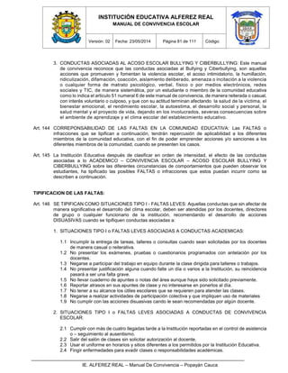 INSTITUCIÓN EDUCATIVA ALFEREZ REAL
MANUAL DE CONVIVENCIA ESCOLAR
Versión: 02 Fecha: 23/05/2014 Página 81 de 111 Código:
IE. ALFEREZ REAL – Manual De Convivencia – Popayán Cauca
3. CONDUCTAS ASOCIADAS AL ACOSO ESCOLAR BULLYING Y CIBERBULLYING: Este manual
de convivencia reconoce que las conductas asociadas al Bullying y Ciberbullying, son aquellas
acciones que promueven y fomentan la violencia escolar, el acoso intimidatorio, la humillación,
ridiculización, difamación, coacción, aislamiento deliberado, amenaza o incitación a la violencia
o cualquier forma de matrato psicológico, verbal, físico o por medios electrónicos, redes
sociales y TIC, de manera sistemática, por un estudiante o miembro de la comunidad educativa
como lo indica el articulo 51 numeral 6 de este manual de convivencia, de manera reiterada o casual,
con interés voluntario o culposo, y que con su actitud terminan afectando la salud de la víctima, el
bienestar emocional, el rendimiento escolar, la autoestima, el desarrollo social y personal, la
salud mental y el proyecto de vida, dejando en los involucrados, severas consecuencias sobre
el ambiente de aprendizaje y el clima escolar del establecimiento educativo.
Art. 144 CORREPONSABILIDAD DE LAS FALTAS EN LA COMUNIDAD EDUCATIVA: Las FALTAS o
infracciones que se tipifican a continuación, tendrán repercusión de aplicabilidad a los diferentes
miembros de la comunidad educativa, con el fin de poder emprender acciones y/o sanciones a los
diferentes miembros de la comunidad, cuando se presenten los casos.
Art. 145 La Institución Educativa después de clasificar en orden de intensidad, el efecto de las conductas
asociadas a lo ACADEMICO – CONVIVENCIA ESCOLAR – ACOSO ESCOLAR BULLYING Y
CIBERBULLYING sobre las diferentes circunstancias de comportamientos que pueden observar los
estudiantes, ha tipificado las posibles FALTAS o infracciones que estos puedan incurrir como se
describen a continuación.
TIPIFICACION DE LAS FALTAS:
Art. 146 SE TIPIFICAN COMO SITUACIONES TIPO I - FALTAS LEVES: Aquellas conductas que sin afectar de
manera significativa el desarrollo del clima escolar, deben ser atendidas por los docentes, directores
de grupo o cualquier funcionario de la institución, recomendando el desarrollo de acciones
DISUASIVAS cuando se tipifiquen conductas asociadas a:
1. SITUACIONES TIPO I o FALTAS LEVES ASOCIADAS A CONDUCTAS ACADEMICAS:
1.1 Incumplir la entrega de tareas, talleres o consultas cuando sean solicitadas por los docentes
de manera casual o reiterativa.
1.2 No presentar los exámenes, pruebas o cuestionarios programados con antelación por los
docentes.
1.3 Negarse a participar del trabajo en equipo durante la clase dirigida para talleres o trabajos.
1.4 No presentar justificación alguna cuando falte un día o varios a la Institución, su reincidencia
pasará a ser una falta grave.
1.5 No llevar cuaderno de apuntes o notas del área aunque haya sido solicitado previamente.
1.6 Reportar atrasos en sus apuntes de clase y no interesarse en ponerlos al día.
1.7 No tener a su alcance los útiles escolares que se requieren para atender las clases.
1.8 Negarse a realizar actividades de participación colectiva y que impliquen uso de materiales
1.9 No cumplir con las acciones disuasivas cando le sean recomendadas por algún docente.
2. SITUACIONES TIPO I o FALTAS LEVES ASOCIADAS A CONDUCTAS DE CONVIVENCIA
ESCOLAR:
2.1 Cumplir con más de cuatro llegadas tarde a la Institución reportadas en el control de asistencia
o – seguimiento al ausentismo.
2.2 Salir del salón de clases sin solicitar autorización al docente.
2.3 Usar el uniforme en horarios y sitios diferentes a los permitidos por la Institución Educativa.
2.4 Fingir enfermedades para evadir clases o responsabilidades académicas.
 