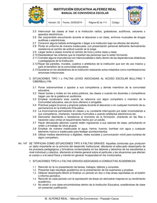 INSTITUCIÓN EDUCATIVA ALFEREZ REAL
MANUAL DE CONVIVENCIA ESCOLAR
Versión: 02 Fecha: 23/05/2014 Página 82 de 111 Código:
IE. ALFEREZ REAL – Manual De Convivencia – Popayán Cauca
2.5 Interrumpir las clases al traer a la Institución radios, grabadoras, audífonos, celulares o
aparatos electrónicos.
2.6 Ser sorprendido escuchando durante el descanso o en clase, archivos musicales de drogas
auditivas o electrónicas.
2.7 Consumir alguna bebida embriagante o llegar a la institución bajo los efectos del alcohol.
2.8 Portar el uniforme de manera inadecuada, con presentación personal deficiente demostrando
resistencia al cambio de actitud cuando se le exige.
2.9 Llegar tarde a clases durante el cambio de hora y entre clase y clase.
2.10 Desobedecer las órdenes que le imparten las personas que lo están formando.
2.11 Cometer alguna imprudencia con intencionalidad o daño dentro de las dependencias didácticas
o pedagógicas de la Institución.
2.12 Rayar las paredes, murales, cuadros o artefactos de la institución que son de uso masivo y
para el beneficio de la comunidad educativa
2.13 Quedarse en los alrededores de la institución realizando actos indebidos como manifestaciones
amorosas indecorosas.
3. SITUACIONES TIPO I o FALTAS LEVES ASOCIADAS AL ACOSO ESCOLAR BULLYING Y
CIBERBULLYIN
3.1 Poner sobrenombres o apodos a sus compañeros y demás miembros de la comunidad
educativa.
3.2 Hacer burlas o mofas en los actos públicos, las clases o cuando los docentes o compañeros
hagan uso de la palabra en auditorios.
3.3 Emplear vocabulario soez cuando se relaciona con algún compañero o miembro de la
Comunidad educativa, sea en tono ofensivo o amigable.
3.4 Practicar juegos bruscos y propiciar peleas durante el descanso o en cualquier momento de su
permanencia en la Institución Educativa.
3.5 La inconvivencia permanente en clases y su constante interrupción por estar incomodando a
sus compañeros, charlando, haciendo murmullos o usando artefactos electrónicos etc.
3.6 Demostrar desinterés o resistencia al momento de la formación, charlando en las filas o
haciendo caso omiso al requerimiento hecho por un adulto.
3.7 Hacer demasiado alboroto cuando estén ingresando a sus salones de clase, perturbando el
orden y el trabajo de otros grupos.
3.8 Emplear de manera inadecuada el agua, harina, huevos, bombas con agua y cualquier
elemento nocivo e inadecuado para festejar acontecimientos.
3.9 Utilizar medios electrónicos o digitales, redes sociales y comunicación móvil para burlarse de
algún compañero.
Art. 147 SE TIPIFICAN COMO SITUACIONES TIPO II FALTAS GRAVES: Aquellas conductas que producen
un daño importante en la armonía del desarrollo institucional, afectando el adecuado desempeño de
los procesos pedagógicos y formativos contemplados en los deberes y derechos de los estudiantes a
nivel individual y colectivo, afectando el interés general sobre el particular y las situaciones que afectan
al cuerpo o a la salud física y mental sin generar incapacidad en los involucrados.
1. SITUACIONES TIPO II o FALTAS GRAVES ASOCIADAS A CONDUCTAS ACADEMICAS:
1.1 Reincidir en la no presentación de tareas, trabajos, talleres y consultas.
1.2 Presentar bajo resultado académico en la presentación de los exámenes y pruebas.
1.3 Obtener desempeño BAJO al finalizar un periodo en dos o más áreas reportadas en el boletín
o informe periódico.
1.4 Reincidir en cada periodo con la reprobación de áreas sin demostrar mejoras en su rendimiento
académico.
1.5 No asistir a una clase encontrándose dentro de la Institución Educativa, evadiéndose de clase
sin presentar justificación.
 