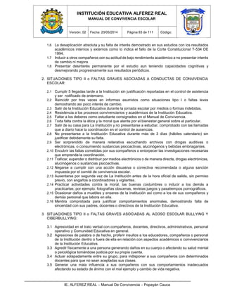 INSTITUCIÓN EDUCATIVA ALFEREZ REAL
MANUAL DE CONVIVENCIA ESCOLAR
Versión: 02 Fecha: 23/05/2014 Página 83 de 111 Código:
IE. ALFEREZ REAL – Manual De Convivencia – Popayán Cauca
1.6 La desaplicación absoluta y su falta de interés demostrado en sus estudios con los resultados
académicos internos y externos como lo indica el fallo de la Corte Constitucional T-534 DE
1994.
1.7 Inducir a otros compañeros con su actitud de bajo rendimiento académico a no presentar interés
de cambio ni mejora.
1.8 Presentar desinterés permanente por el estudio aun teniendo capacidades cognitivas y
desmejorando progresivamente sus resultados periódicos.
2. SITUACIONES TIPO II o FALTAS GRAVES ASOCIADAS A CONDUCTAS DE CONVIVENCIA
ESCOLAR:
2.1 Cumplir 5 llegadas tarde a la Institución sin justificación reportadas en el control de asistencia
y ser notificado de antemano.
2.2 Reincidir por tres veces en informes asumidos como situaciones tipo I o faltas leves
demostrando así poco interés de cambio.
2.3 Salir de la Institución Educativa durante la jornada escolar por medios o formas indebidas.
2.4 Resistencia a los procesos convivenciarios y académicos de la Institución Educativa.
2.5 Faltar a los deberes como estudiante consignados en el Manual de Convivencia.
2.6 Toda falta contra la ética y la moral que atente por el bienestar general sobre el particular.
2.7 Salir de su casa para La Institución y no presentarse a estudiar, comprobado con las llamadas
que a diario hace la coordinación en el control de ausencias.
2.8 No presentarse a la Institución Educativa durante más de 3 días (hábiles calendario) sin
justificar debidamente su falta.
2.9 Ser sorprendido de manera reiterativa escuchando archivos con drogas auditivas o
electrónicas, o consumiendo sustancias psicoactivas, alucinógenos y bebidas embriagantes.
2.10 Encubrir las faltas cometidas por sus compañeros o entorpecer las investigaciones necesarias
que emprenda la coordinación.
2.11 Traficar, expender o distribuir por medios electrónicos o de manera directa, drogas electrónicas,
alucinógenos o sustancias psicoactivas.
2.12 Negarse a cumplir con una acción disuasiva o correctiva recomendada o alguna sanción
impuesta por el comité de convivencia escolar.
2.13 Ausentarse por segunda vez de La Institución antes de la hora oficial de salida, sin permiso
previo, con engaños a coordinadores y vigilantes.
2.14 Practicar actividades contra la moral, las buenas costumbres o inducir a los demás a
practicarlas; por ejemplo: fotografías obscenas, revistas juegos y pasatiempos pornográficos.
2.15 Ocasionar daños a muebles y enseres de la institución así como a los de sus compañeros y
demás personal que labora en ella.
2.16 Mentira comprobada para justificar comportamientos anormales, demostrando falta de
sinceridad con sus padres, docentes o directivos de la Institución Educativa.
3 SITUACIONES TIPO II o FALTAS GRAVES ASOCIADAS AL ACOSO ESCOLAR BULLYING Y
CIBERBULLYING:
3.1 Agresividad en el trato verbal con compañeros, docentes, directivos, administrativos, personal
operativo y Comunidad Educativa en general.
3.2 Agresiones de palabra o de hecho, proferir insultos a los educadores, compañeros o personal
de la Institución dentro o fuera de ella en relación con aspectos académicos o convivenciarios
de la Institución Educativa.
3.3 Agredir físicamente a una persona generando daños en su cuerpo o afectando su salud mental
o psicológica tomándose justicia por su propia cuenta.
3.4 Actuar solapadamente entre su grupo, para indisponer a sus compañeros con determinados
docentes para que no sean aceptadas sus clases.
3.5 Generar una mala influencia a sus compañeros con sus comportamientos inadecuados
afectando su estado de ánimo con el mal ejemplo y cambio de vida negativa.
 