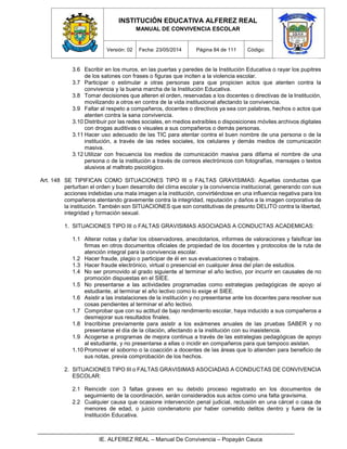 INSTITUCIÓN EDUCATIVA ALFEREZ REAL
MANUAL DE CONVIVENCIA ESCOLAR
Versión: 02 Fecha: 23/05/2014 Página 84 de 111 Código:
IE. ALFEREZ REAL – Manual De Convivencia – Popayán Cauca
3.6 Escribir en los muros, en las puertas y paredes de la Institución Educativa o rayar los pupitres
de los salones con frases o figuras que inciten a la violencia escolar.
3.7 Participar o estimular a otras personas para que propicien actos que atenten contra la
convivencia y la buena marcha de la Institución Educativa.
3.8 Tomar decisiones que alteren el orden, reservadas a los docentes o directivas de la Institución,
movilizando a otros en contra de la vida institucional afectando la convivencia.
3.9 Faltar al respeto a compañeros, docentes o directivos ya sea con palabras, hechos o actos que
atenten contra la sana convivencia.
3.10 Distribuir por las redes sociales, en medios extraíbles o disposiciones móviles archivos digitales
con drogas auditivas o visuales a sus compañeros o demás personas.
3.11 Hacer uso adecuado de las TIC para atentar contra el buen nombre de una persona o de la
institución, a través de las redes sociales, los celulares y demás medios de comunicación
masiva.
3.12 Utilizar con frecuencia los medios de comunicación masiva para difama el nombre de una
persona o de la institución a través de correos electrónicos con fotografías, mensajes o textos
alusivos al maltrato psicológico.
Art. 148 SE TIPIFICAN COMO SITUACIONES TIPO III o FALTAS GRAVISIMAS: Aquellas conductas que
perturban el orden y buen desarrollo del clima escolar y la convivencia institucional, generando con sus
acciones indebidas una mala imagen a la institución, convirtiéndose en una influencia negativa para los
compañeros atentando gravemente contra la integridad, reputación y daños a la imagen corporativa de
la institución. También son SITUACIONES que son constitutivas de presunto DELITO contra la libertad,
integridad y formación sexual.
1. SITUACIONES TIPO III o FALTAS GRAVISIMAS ASOCIADAS A CONDUCTAS ACADEMICAS:
1.1 Alterar notas y dañar los observadores, anecdotarios, informes de valoraciones y falsificar las
firmas en otros documentos oficiales de propiedad de los docentes y protocolos de la ruta de
atención integral para la convivencia escolar.
1.2 Hacer fraude, plagio o participar de él en sus evaluaciones o trabajos.
1.3 Hacer fraude electrónico, virtual o presencial en cualquier área del plan de estudios.
1.4 No ser promovido al grado siguiente al terminar el año lectivo, por incurrir en causales de no
promoción dispuestas en el SIEE.
1.5 No presentarse a las actividades programadas como estrategias pedagógicas de apoyo al
estudiante, al terminar el año lectivo como lo exige el SIEE.
1.6 Asistir a las instalaciones de la institución y no presentarse ante los docentes para resolver sus
cosas pendientes al terminar el año lectivo.
1.7 Comprobar que con su actitud de bajo rendimiento escolar, haya inducido a sus compañeros a
desmejorar sus resultados finales.
1.8 Inscribirse previamente para asistir a los exámenes anuales de las pruebas SABER y no
presentarse el día de la citación, afectando a la institución con su inasistencia.
1.9 Acogerse a programas de mejora continua a través de las estrategias pedagógicas de apoyo
al estudiante, y no presentarse a ellas o incidir en compañeros para que tampoco asistan.
1.10 Promover el soborno o la coacción a docentes de las áreas que lo atienden para beneficio de
sus notas, previa comprobación de los hechos.
2. SITUACIONES TIPO III o FALTAS GRAVISIMAS ASOCIADAS A CONDUCTAS DE CONVIVENCIA
ESCOLAR:
2.1 Reincidir con 3 faltas graves en su debido proceso registrado en los documentos de
seguimiento de la coordinación, serán considerados sus actos como una falta gravísima.
2.2 Cualquier causa que ocasione intervención penal judicial, reclusión en una cárcel o casa de
menores de edad, o juicio condenatorio por haber cometido delitos dentro y fuera de la
Institución Educativa.
 
