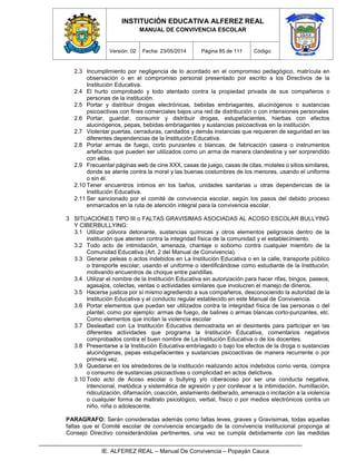 INSTITUCIÓN EDUCATIVA ALFEREZ REAL
MANUAL DE CONVIVENCIA ESCOLAR
Versión: 02 Fecha: 23/05/2014 Página 85 de 111 Código:
IE. ALFEREZ REAL – Manual De Convivencia – Popayán Cauca
2.3 Incumplimiento por negligencia de lo acordado en el compromiso pedagógico, matrícula en
observación o en el compromiso personal presentado por escrito a los Directivos de la
Institución Educativa.
2.4 El hurto comprobado y todo atentado contra la propiedad privada de sus compañeros o
personas de la institución.
2.5 Portar y distribuir drogas electrónicas, bebidas embriagantes, alucinógenos o sustancias
psicoactivas con fines comerciales bajos una red de distribución o con intensiones personales
2.6 Portar, guardar, consumir y distribuir drogas, estupefacientes, hierbas con efectos
alucinógenos, pepas, bebidas embriagantes y sustancias psicoactivas en la institución.
2.7 Violentar puertas, cerraduras, candados y demás instancias que requieren de seguridad en las
diferentes dependencias de la Institución Educativa.
2.8 Portar armas de fuego, corto punzantes o blancas, de fabricación casera o instrumentos
artefactos que pueden ser utilizados como un arma de manera clandestina y ser sorprendido
con ellas.
2.9 Frecuentar páginas web de cine XXX, casas de juego, casas de citas, moteles o sitios similares,
donde se atente contra la moral y las buenas costumbres de los menores, usando el uniforme
o sin él.
2.10 Tener encuentros íntimos en los baños, unidades sanitarias u otras dependencias de la
Institución Educativa.
2.11 Ser sancionado por el comité de convivencia escolar, según los pasos del debido proceso
enmarcados en la ruta de atención integral para la convivencia escolar.
3 SITUACIONES TIPO III o FALTAS GRAVISIMAS ASOCIADAS AL ACOSO ESCOLAR BULLYING
Y CIBERBULLYING:
3.1 Utilizar pólvora detonante, sustancias químicas y otros elementos peligrosos dentro de la
institución que atenten contra la integridad física de la comunidad y el establecimiento.
3.2 Todo acto de intimidación, amenaza, chantaje o soborno contra cualquier miembro de la
Comunidad Educativa (Art. 2 del Manual de Convivencia).
3.3 Generar peleas o actos indebidos en La Institución Educativa o en la calle, transporte público
o transporte escolar, usando el uniforme o identificándose como estudiante de la Institución,
motivando encuentros de choque entre pandillas.
3.4 Utilizar el nombre de la Institución Educativa sin autorización para hacer rifas, bingos, paseos,
agasajos, colectas, ventas o actividades similares que involucren el manejo de dineros.
3.5 Hacerse justicia por sí mismo agrediendo a sus compañeros, desconociendo la autoridad de la
Institución Educativa y el conducto regular establecido en este Manual de Convivencia.
3.6 Portar elementos que puedan ser utilizados contra la integridad física de las personas o del
plantel, como por ejemplo: armas de fuego, de balines o armas blancas corto-punzantes, etc.
Como elementos que incitan la violencia escolar
3.7 Deslealtad con La Institución Educativa demostrada en el desinterés para participar en las
diferentes actividades que programa la Institución Educativa, comentarios negativos
comprobados contra el buen nombre de La Institución Educativa o de los docentes.
3.8 Presentarse a la Institución Educativa embriagado o bajo los efectos de la droga o sustancias
alucinógenas, pepas estupefacientes y sustancias psicoactivas de manera recurrente o por
primera vez.
3.9 Quedarse en los alrededores de la institución realizando actos indebidos como venta, compra
o consumo de sustancias psicoactivas o complicidad en actos delictivos.
3.10 Todo acto de Acoso escolar o bullying y/o ciberacoso por ser una conducta negativa,
intencional, metódica y sistemática de agresión y por conllevar a la intimidación, humillación,
ridiculización, difamación, coacción, aislamiento deliberado, amenaza o incitación a la violencia
o cualquier forma de maltrato psicológico, verbal, físico o por medios electrónicos contra un
niño, niña o adolescente.
PARAGRAFO: Serán consideradas además como faltas leves, graves y Gravísimas, todas aquellas
faltas que el Comité escolar de convivencia encargado de la convivencia institucional proponga al
Consejo Directivo considerándolas pertinentes, una vez se cumpla debidamente con las medidas
 