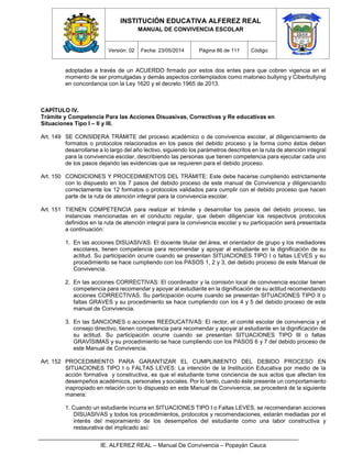INSTITUCIÓN EDUCATIVA ALFEREZ REAL
MANUAL DE CONVIVENCIA ESCOLAR
Versión: 02 Fecha: 23/05/2014 Página 86 de 111 Código:
IE. ALFEREZ REAL – Manual De Convivencia – Popayán Cauca
adoptadas a través de un ACUERDO firmado por estos dos entes para que cobren vigencia en el
momento de ser promulgadas y demás aspectos contemplados como matoneo bullying y Ciberbullying
en concordancia con la Ley 1620 y el decreto 1965 de 2013.
CAPÍTULO IV.
Trámite y Competencia Para las Acciones Disuasivas, Correctivas y Re educativas en
Situaciones Tipo I – II y III.
Art. 149 SE CONSIDERA TRÁMITE del proceso académico o de convivencia escolar, al diligenciamiento de
formatos o protocolos relacionados en los pasos del debido proceso y la forma como éstos deben
desarrollarse a lo largo del año lectivo, siguiendo los parámetros descritos en la ruta de atención integral
para la convivencia escolar, describiendo las personas que tienen competencia para ejecutar cada uno
de los pasos dejando las evidencias que se requieren para el debido proceso.
Art. 150 CONDICIONES Y PROCEDIMIENTOS DEL TRÁMITE: Este debe hacerse cumpliendo estrictamente
con lo dispuesto en los 7 pasos del debido proceso de este manual de Convivencia y diligenciando
correctamente los 12 formatos o protocolos validados para cumplir con el debido proceso que hacen
parte de la ruta de atención integral para la convivencia escolar.
Art. 151 TIENEN COMPETENCIA para realizar el trámite y desarrollar los pasos del debido proceso, las
instancias mencionadas en el conducto regular, que deben diligenciar los respectivos protocolos
definidos en la ruta de atención integral para la convivencia escolar y su participación será presentada
a continuación:
1. En las acciones DISUASIVAS: El docente titular del área, el orientador de grupo y los mediadores
escolares, tienen competencia para recomendar y apoyar al estudiante en la dignificación de su
actitud. Su participación ocurre cuando se presentan SITUACIONES TIPO I o faltas LEVES y su
procedimiento se hace cumpliendo con los PASOS 1, 2 y 3, del debido proceso de este Manual de
Convivencia.
2. En las acciones CORRECTIVAS: El coordinador y la comisión local de convivencia escolar tienen
competencia para recomendar y apoyar al estudiante en la dignificación de su actitud recomendando
acciones CORRECTIVAS. Su participación ocurre cuando se presentan SITUACIONES TIPO II o
faltas GRAVES y su procedimiento se hace cumpliendo con los 4 y 5 del debido proceso de este
manual de Convivencia.
3. En las SANCIONES o acciones REEDUCATIVAS: El rector, el comité escolar de convivencia y el
consejo directivo, tienen competencia para recomendar y apoyar al estudiante en la dignificación de
su actitud. Su participación ocurre cuando se presentan SITUACIONES TIPO III o faltas
GRAVÍSIMAS y su procedimiento se hace cumpliendo con los PASOS 6 y 7 del debido proceso de
este Manual de Convivencia.
Art. 152 PROCEDIMIENTO PARA GARANTIZAR EL CUMPLIMIENTO DEL DEBIDO PROCESO EN
SITUACIONES TIPO I o FALTAS LEVES: La intención de la Institución Educativa por medio de la
acción formativa y constructiva, es que el estudiante tome conciencia de sus actos que afectan los
desempeños académicos, personales y sociales. Por lo tanto, cuando éste presente un comportamiento
inapropiado en relación con lo dispuesto en este Manual de Convivencia, se procederá de la siguiente
manera:
1. Cuando un estudiante incurra en SITUACIONES TIPO I o Faltas LEVES, se recomendaran acciones
DISUASIVAS y todos los procedimientos, protocolos y recomendaciones, estarán mediadas por el
interés del mejoramiento de los desempeños del estudiante como una labor constructiva y
restaurativa del implicado así:
 