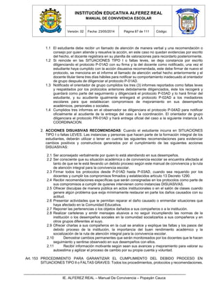INSTITUCIÓN EDUCATIVA ALFEREZ REAL
MANUAL DE CONVIVENCIA ESCOLAR
Versión: 02 Fecha: 23/05/2014 Página 87 de 111 Código:
IE. ALFEREZ REAL – Manual De Convivencia – Popayán Cauca
1.1 El estudiante debe recibir un llamado de atención de manera verbal y una recomendación o
consejo por quien atiende y resuelve la acción, en este caso no quedan evidencias por escrito
del hecho, el docente registrara en su planilla de valoraciones para recordarlo posteriormente.
1.2 Si reincide en las SITUACIONES TIPO I o faltas leves, se deja constancia por escrito
diligenciando el protocolo P-01AD con su firma y la del docente como notificado, una vez el
estudiante haya cumplido con la acción disuasiva recomendada, este debe firmar de nuevo el
protocolo, se menciona en el informe el llamado de atención verbal hecho anteriormente y el
docente titular tiene tres días hábiles para notificar su comportamiento inadecuado al orientador
de grupo después de diligenciar el protocolo P-01AD.
1.3 Notificado el orientador de grupo cumplidos los tres (3) informes reportados como faltas leves
y respaldados por los protocolos anteriores debidamente diligenciados, éste los recogerá y
guardará como parte del seguimiento y diligenciará el protocolo P-03AD y lo hará firmar del
estudiante, y su acudiente igualmente entregará el protocolo P-02AD a los mediadores
escolares para que establezcan compromisos de mejoramiento en sus desempeños
académicos, personales o sociales.
1.4 Cumplidos tres informes en el observador se diligenciara el protocolo P-04AD para notificar
oficialmente al acudiente de la entrega del caso a la coordinación. El orientador de grupo
diligenciara el protocolo PR-01AD y hará entrega oficial del caso a la siguiente instancia LA
COORDINACION.
2. ACCIONES DISUASIVAS RECOMENDADAS: Cuando el estudiante incurra en SITUACIONES
TIPO I o faltas LEVES. Las instancias y personas que hacen parte de la formación integral de los
estudiantes, deberán utilizar o tener en cuenta las siguientes recomendaciones para evidenciar
cambios positivos y constructivos generados por el cumplimiento de las siguientes acciones
DISUASIVAS:
2.1 Ser aconsejado verbalmente por quien lo está atendiendo en sus desempeños.
2.2 Ser consciente que su situación académica o de convivencia escolar se encuentra afectada al
tanto de que se le está llevando un debido proceso según este manual de convivencia y la ruta
de atención integral para la convivencia escolar.
2.3 Firmar todos los protocolos desde P-01AD hasta P-03AD, cuando sea requerido por los
docentes y cumplir los compromisos firmados y establecidos artículo 13 Decreto 1290.
2.4 Recibir recomendaciones específicas que serán consignadas en los protocolos como parte de
sus compromisos a cumplir de quienes intervienen como instancias DISUASIVAS.
2.5 Ofrecer disculpas de manera pública en actos institucionales o en el salón de clases cuando
genere algún problema que exija mínimamente restaurar en parte los daños causados con su
actitud.
2.6 Presentar actividades que le permitan reparar el daño causado o enmendar situaciones que
haya afectado en la Comunidad Educativa.
2.7 Reponer las pertenencias o los objetos dañados a sus compañeros o a la institución.
2.8 Realizar carteleras y emitir mensajes alusivos a no seguir incumpliendo las normas de la
institución o los desempeños sociales en la comunidad socializarlos a sus compañeros y en
otros grupos diferentes al suyo.
2.9 Ofrecer charlas a sus compañeros en la cual se analice y explique las faltas y los pasos del
debido proceso de la institución, la importancia del buen rendimiento académico y la
socialización de la ruta de atención integral para la convivencia escolar.
2.10 Demostrar cambios permanentes que serán monitoreados por los docentes que le hacen
seguimiento y sentirse observado en sus desempeños con ellos.
2.11 Recibir información motivante según sean sus avances y mejoramiento para valorar su
autoestima y agilizar el proceso de cambio por su propia cuenta y voluntad.
Art. 153 PROCEDIMIENTO PARA GARANTIZAR EL CUMPLIMIENTO DEL DEBIDO PROCESO EN
SITUACIONES TIPO II o FALTAS GRAVES: Todos los procedimientos, protocolos y recomendaciones,
 