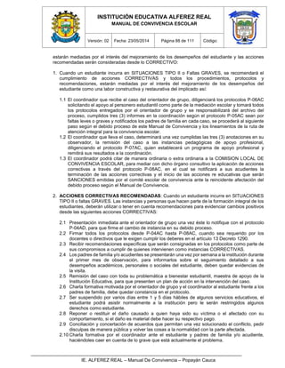 INSTITUCIÓN EDUCATIVA ALFEREZ REAL
MANUAL DE CONVIVENCIA ESCOLAR
Versión: 02 Fecha: 23/05/2014 Página 88 de 111 Código:
IE. ALFEREZ REAL – Manual De Convivencia – Popayán Cauca
estarán mediadas por el interés del mejoramiento de los desempeños del estudiante y las acciones
recomendadas serán consideradas desde lo CORRECTIVO:
1. Cuando un estudiante incurra en SITUACIONES TIPO II o Faltas GRAVES, se recomendará el
cumplimiento de acciones CORRECTIVAS y todos los procedimientos, protocolos y
recomendaciones, estarán mediadas por el interés del mejoramiento de los desempeños del
estudiante como una labor constructiva y restaurativa del implicado así:
1.1 El coordinador que recibe el caso del orientador de grupo, diligenciará los protocolos P-06AC
solicitando el apoyo al personero estudiantil como parte de la mediación escolar y tomará todos
los protocolos entregados por el orientador de grupo y se responsabilizará del archivo del
proceso, cumplidos tres (3) informes en la coordinación según el protocolo P-05AC sean por
faltas leves o graves y notificados los padres de familia en cada caso, se procederá al siguiente
paso según el debido proceso de este Manual de Convivencia y los lineamientos de la ruta de
atención integral para la convivencia escolar.
1.2 El coordinador que lleva el caso, determinará una vez cumplidas las tres (3) anotaciones en su
observador, la remisión del caso a las instancias pedagógicas de apoyo profesional,
diligenciando el protocolo P-07AC, quien establecerá un programa de apoyo profesional y
remitirá sus resultados a la coordinación.
1.3 El coordinador podrá citar de manera ordinaria o extra ordinaria a la COMISION LOCAL DE
CONVIVENCIA ESCOLAR, para mediar con dicho órgano consultivo la aplicación de acciones
correctivas a través del protocolo P-08AC, en el cual se notificará a sus acudientes la
terminación de las acciones correctivas y el inicio de las acciones re educativas que serán
SANCIONES emitidas por el comité escolar de convivencia ante la reincidente afectación del
debido proceso según el Manual de Convivencia.
2. ACCIONES CORRECTIVAS RECOMENDADAS: Cuando un estudiante incurre en SITUACIONES
TIPO II o faltas GRAVES. Las instancias y personas que hacen parte de la formación integral de los
estudiantes, deberán utilizar o tener en cuenta recomendaciones para evidenciar cambios positivos
desde las siguientes acciones CORRECTIVAS:
2.1 Presentación inmediata ante el orientador de grupo una vez éste lo notifique con el protocolo
P-04AD, para que firme el cambio de instancia en su debido proceso.
2.2 Firmar todos los protocolos desde P-04AC hasta P-08AC, cuando sea requerido por los
docentes o directivos que le exigen cumplir los deberes en el artículo 13 Decreto 1290.
2.3 Recibir recomendaciones específicas que serán consignadas en los protocolos como parte de
sus compromisos a cumplir de quienes intervienen como instancias CORRECTIVAS.
2.4 Los padres de familia y/o acudientes se presentarán una vez por semana a la institución durante
el primer mes de observación, para informarlos sobre el seguimiento detallado a sus
desempeños académicos, personales o sociales del estudiante, deben quedar evidencias de
la visita.
2.5 Remisión del caso con toda su problemática a bienestar estudiantil, maestra de apoyo de la
Institución Educativa, para que presenten un plan de acción en la intervención del caso.
2.6 Charla formativa motivada por el orientador de grupo y el coordinador al estudiante frente a los
padres de familia, debe quedar constancia en el protocolo.
2.7 Ser suspendido por varios días entre 1 y 5 días hábiles de algunos servicios educativos, el
estudiante podrá asistir normalmente a la institución pero le serán restringidos algunos
derechos como estudiante.
2.8 Reponer o restituir el daño causado a quien haya sido su víctima o el afectado con su
comportamiento, si el daño es material debe hacer su respectivo pago.
2.9 Conciliación y concertación de acuerdos que permitan una vez solucionado el conflicto, pedir
disculpas de manera pública y volver las cosas a la normalidad con la parte afectada.
2.10 Charla formativa por el coordinador ante el estudiante y padres de familia y/o acudiente,
haciéndoles caer en cuenta de lo grave que está actualmente el problema.
 