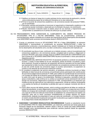 INSTITUCIÓN EDUCATIVA ALFEREZ REAL
MANUAL DE CONVIVENCIA ESCOLAR
Versión: 02 Fecha: 23/05/2014 Página 89 de 111 Código:
IE. ALFEREZ REAL – Manual De Convivencia – Popayán Cauca
2.11 Notificar con tiempo el riesgo de no poder participar de las ceremonias de graduación y demás
actos protocolarios propios de la Institución Educativa en la vida institucional.
2.12 Firmar el acuerdo de compromiso académico o de convivencia escolar del protocolo P-08AC,
por el coordinador.
2.13 Demostrar cambios permanentes al reconocer el seguimiento al desempeño académico o de
convivencia escolar controlado y observado por el orientador de grupo y la coordinación.
2.14 Recibir información motivante sobre el estado actual de sus avances y mejoramiento para
comprometer su autoestima en el cambio de actitud por su propia cuenta.
Art. 154 PROCEDIMIENTO PARA GARANTIZAR EL CUMPLIMIENTO DEL DEBIDO PROCESO EN
SITUACIONES TIPO III o FALTAS GRAVISIMAS: Todos los procedimientos, protocolos y
recomendaciones, estarán mediadas por el interés del mejoramiento de los desempeños del estudiante
y las SANCIONES serán acciones recomendadas desde lo REEDUCATIVO:
1. Cuando un estudiante incurra en SITUACIONES TIPO III o Faltas GRAVISIMAS, se aplicarán
SANCIONES y recomendarán el cumplimiento de acciones REEDUCATIVAS y todos los
procedimientos, protocolos y recomendaciones, estarán mediadas por el interés del mejoramiento
de los desempeños del estudiante como una labor constructiva y restaurativa del implicado así:
1.1.El coordinador que lleva el caso, continuará con el debido proceso y ante el incumplimiento del
compromiso académico o de convivencia escolar, compilará todo el archivo y diligenciará el
protocolo PR-02AC para hacer entrega oficial al COMITÉ ESCOLAR DE CONVIVENCIA para
que a través de un ACUERDO SANCIONATORIO faculte al coordinador o rector para aplicar la
respectiva sanción.
1.2.SUSPENSIÓN DEL SERVICIO EDUCATIVO: El estudiante perderá su condición de estudiante
durante 1 y hasta 10 días hábiles en el cual, estudiante, padres de familia o acudiente y rector
de la institución, firmarán la resolución de suspensión del servicio educativo por los días hábiles
que representen la falta incurrida, el acto administrativo es competencia exclusiva del rector con
el aval del comité escolar de convivencia según el acuerdo sancionatorio, la suspensión se
iniciará un día después de la firma de la resolución rectoral.
1.3.Sí cumplida la suspensión del servicio educativo, el estudiante continúa incurriendo en faltas
tipificadas en éste manual de convivencia, el coordinador previa autorización del comité escolar
de convivencia diligenciará el protocolo P-10AR, para notificar al Comité Escolar de Convivencia
y al Consejo de Padres de la situación actual del estudiante con el fin de recibir algún apoyo de
su parte como plan de apoyo a la problemática. Recibida la respuesta y acordado el plan de
apoyo al estudiante y este continua en su actitud, el coordinador previa autorización del comité
escolar de convivencia, diligenciará el protocolo P-11AR, correspondiente a la resolución que
modifica el acto de matrícula por una matrícula en observación, donde se notifican al estudiante
y sus padres de familia y/o acudientes la pérdida del cupo en cualquier momento del año en
curso.
1.4.Como último recurso del debido proceso, ante la continua reincidencia de faltas sin cambio de
actitud del estudiante, el rector diligenciará el protocolo PR-03AR y en un plazo de cinco (5) días
hábiles con el apoyo del coordinador compilará las pruebas y todos los 12 protocolos incluyendo
una copia de la ficha de matrícula inicial donde se establecen los compromisos de ingreso a la
institución, para que el rector convoque inmediatamente al consejo directivo en sesión
extraordinaria, después de presentado el caso por parte del coordinador, el Consejo Directivo
en sesión privada decidirá la aplicación de la acción re-educativa que sugiere el debido proceso
en su etapa final a través del protocolo P-12AR.
2. SANCIONES Y ACCIONES REEDUCATIVAS RECOMENDADAS: Cuando un estudiante incurre
en SITUACIONES TIPO III o faltas GRAVISIMAS. Las instancias y personas que hacen parte de la
formación integral de los estudiantes, deberán utilizar o tener en cuenta que estas SANCIONES
serán tomadas como recomendaciones para evidenciar cambios positivos desde las siguientes
acciones REEDUCATIVAS:
 