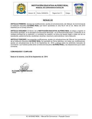 INSTITUCIÓN EDUCATIVA ALFEREZ REAL
MANUAL DE CONVIVENCIA ESCOLAR
Versión: 02 Fecha: 23/05/2014 Página 9 de 111 Código:
IE. ALFEREZ REAL – Manual De Convivencia – Popayán Cauca
RESUELVE
ARTÍCULO PRIMERO: Aprobar las modificaciones, ajustes y/o actualizaciones del Manual de Convivencia de
la Institución Educativa ALFÉREZ REAL que fueron aprobadas en acta No.01 del 27 de Marzo del 2014
expedida por el consejo directivo.
ARTÍCULO SEGUNDO: El Rector de la INSTITUCIÓN EDUCATIVA ALFÉREZ REAL se obliga a registrar el
documento aprobado, en la Secretaría de Educación Municipal, en la Personería Municipal, a publicarlo en la
cartelera principal de la institución y a concertar los medios y la forma de hacerlo llegar a cada uno de los
estudiantes, padres de familia, acudientes, docentes, directivos y administrativos de la institución.
ARTÍCULO TERCERO: Las presentes modificaciones, ajustes y/o actualizaciones del Manual de convivencia
de la Institución Educativa ALFÉREZ REAL fue aprobado en forma definitiva, con todas sus modificaciones,
ajustes y/o actualizaciones el día 23 de Septiembre de 2014 y deroga todos los anteriores manuales de
convivencia que hubiese podido tener la Institución Educativa ALFÉREZ REAL y las disposiciones que le sean
contrarias.
COMUNIQUESE Y CUMPLASE
Dada en la rectoría, a los 23 de Septiembre de 2014
 