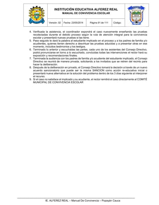 INSTITUCIÓN EDUCATIVA ALFEREZ REAL
MANUAL DE CONVIVENCIA ESCOLAR
Versión: 02 Fecha: 23/05/2014 Página 91 de 111 Código:
IE. ALFEREZ REAL – Manual De Convivencia – Popayán Cauca
4. Verificada la asistencia, el coordinador expondrá el caso nuevamente enseñando las pruebas
recolectadas durante el debido proceso según la ruta de atención integral para la convivencia
escolar y presentará nuevas pruebas si las tiene.
5. Paso seguido le dará la palabra al estudiante implicado en el proceso y a los padres de familia y/o
acudientes, quienes tienen derecho a desvirtuar las pruebas aducidas y a presentar otras en ese
momento, incluidos testimonios y los testigos.
6. Terminado lo anterior y escuchadas las partes, cada uno de los asistentes del Consejo Directivo,
podrá pronunciarse en torno a lo escuchado, concluidas todas las intervenciones el rector hará su
exposición y recomendaciones finales.
7. Terminada la audiencia con los padres de familia y/o acudiente del estudiante implicado, el Consejo
Directivo se reunirá de manera privada, solicitando a los invitados que se retiren del recinto para
hacer la deliberación.
8. Después de la deliberación en privado, el Consejo Directivo tomará la decisión a través de un nuevo
acuerdo sancionatorio que puede ser la misma SANCION como acción re-educativa inicial o
presentará nueva alternativa en la solución del problema dentro de los 3 días siguiente al interponer
el recurso.
9. Si el caso no satisface al implicado y su acudiente, el rector remitirá el caso directamente al COMITÉ
MUNICIPAL DE CONVIVENCIA ESCOLAR
 