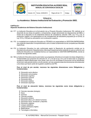 INSTITUCIÓN EDUCATIVA ALFEREZ REAL
MANUAL DE CONVIVENCIA ESCOLAR
Versión: 02 Fecha: 23/05/2014 Página 92 de 111 Código:
IE. ALFEREZ REAL – Manual De Convivencia – Popayán Cauca
TITULO V.
Lo Académico: Sistema Institucional de Evaluación y Promoción SIEE.
CAPÍTULO I
Aspectos Académicos del Sistema Educativo Institucional.
Art. 177 La Institución Educativa en la formulación de su Proyecto Educativo Institucional, PEI, definido en el
desarrollo de sus áreas de gestión y componentes, acoger plenamente las disposiciones del MEN, a
través de lo dispuesto en los estándares básicos de competencia, Decreto 1290, Ley 115 y 715, la
evaluación integral y de desempeños en las competencias del estudiante propuesta por el ICFES, la
Ley 1014 y 749 para su articulación con la educación superior.
Art. 178 La modalidad de la Institución Educativa es TÉCNICA con especialidad en GESTION EMPRESARIAL
que pretende desarrollar el emprendimiento como la base fundamental de las competencias laborales
específicas.
Art. 179 La Institución Educativa ha sido conformada según la Resolución de aprobación emitida por la
Secretaría de educación Departamental y Municipal respectivamente mediante la cual se conforma una
Institución Educativa con modalidad técnica con especialidad en GESTION EMPRESARIAL donde se
fusionan las siguientes sedes:
Art. 180 La Institución Educativa asume para todos sus programas ofrecidos el concepto de áreas obligatorias y
fundamentales que proponen los artículos 23, 31 y 32 de la Ley 115 y por lo tanto todo su programa
académico estará referenciado como áreas, esto con el fin de facilitar la promoción de los estudiantes
al terminar cada periodo lectivo y el año escolar, por eso presenta todas las dimensiones del preescolar
y las áreas que hacen parte de la gestión académica del PEI.
Para el nivel de pre escolar, reconoce las siguientes dimensiones como Obligatorias y
fundamentales:
 Dimensión socio afectiva
 Dimensión comunicativa
 Dimensión cognitiva
 Dimensión corporal
 Dimensión ética
 Dimensión estética
 Dimensión espiritual
Para el nivel de educación básica, reconoce las siguientes como áreas obligatorias y
fundamentales:
 Ciencias naturales (biología).
 física
 Química
 Ciencias sociales.
 Educación artística.
 Educación ética y en valores humanos.
 Educación física, recreación y deportes.
 Educación religiosa.
 Lengua castellana.
 Lengua extranjera (ingles)
 Matemáticas
 Tecnología e informática.
 