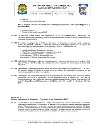 INSTITUCIÓN EDUCATIVA ALFEREZ REAL
MANUAL DE CONVIVENCIA ESCOLAR
Versión: 02 Fecha: 23/05/2014 Página 93 de 111 Código:
IE. ALFEREZ REAL – Manual De Convivencia – Popayán Cauca
 filosofía.
 Ciencias económicas y políticas.
Para el nivel de educación media técnica, reconoce las siguientes como áreas obligatorias y
fundamentales:
 Emprendimiento.
 Fundamentos para la especialidad.
Art. 181 La educación media técnica con especialidad en GESTION EMPRESARIAL, desarrollará las
competencias laborales generales y específicas a partir de lo dispuesto en la Ley 1014 de fomento a la
cultura del emprendimiento.
Art. 182 El modelo pedagógico de la Institución Educativa se encuentra enmarcado desde propuesta
CONSTRUCTIVISTA – SOCIAL COGNITIVO, estrategia metodológica definida por “La escuela del
desarrollo integral que enfatiza en el cuyos ponentes y teóricos fundamentales son:
 Jean Piaget Etapas del desarrollo cognitivo
 Paul Freire Aprendizaje autónomo y desarrollo integral
 John Duwein Pedagogía activa – escuela nueva
 Levs Vigotsky Zonas de desarrollo próximo
 Lawrence M Ausubel Aprendizaje significativo
Art. 183 La Institución Educativa en todos sus niveles escolares y programas que ofrece, es de carácter mixto
y su servicio se extiende a todas las edades o dispuestos en apartados anteriores de su Comunidad
Educativa.
Art. 184 La Institución Educativa programa durante el año lectivo según el Decreto 1850 de agosto 13 de 2002,
40 semanas lectivas efectivas de estudio como lo ordenan las autoridades educativas en las
resoluciones departamentales o municipales.
Art. 185 La Institución Educativa graduará al finalizar el grado undécimo a sus estudiantes otorgando el título
de Bachiller Técnico en la Especialidad de GESTION EMPRESARIAL y entregará un Certificado de
Aptitud Ocupacional que certifica sus competencias laborales específicas como lo ordena la Ley 115
en el Art. 28 y el Decreto 1860 de agosto 10 de 1994 en el Art. 11, inciso 2°, 3° y 4° y la Ley 1014 de
2006.
CAPITULO II.
Sistema Institucional de Evaluación y Promoción de los Estudiantes - SIEE.
Art. 190 La institución educativa ALFEREZ REAL adopta como criterios de evaluación institucional, los diferentes
desempeños que desarrollan los cuatro pilares de la educación propuestos en el aprender a aprender, el aprender
a hacer, el aprender a convivir y el aprender a ser que relacionan la formación integral del estudiante definida en
el decreto 1290 donde se propende por el desarrollo cognitivo, personal y social desde una perspectiva que incluye
diferentes aspectos de las competencias básica, ciudadanas y laborales generales que deben ser abordados y
evaluados por todos los docentes de la institución en los diferentes grados y niveles escolares.
 