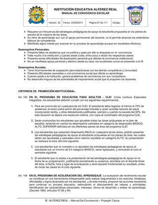 INSTITUCIÓN EDUCATIVA ALFEREZ REAL
MANUAL DE CONVIVENCIA ESCOLAR
Versión: 02 Fecha: 23/05/2014 Página 97 de 111 Código:
IE. ALFEREZ REAL – Manual De Convivencia – Popayán Cauca
 Requiere con frecuencia de estrategias pedagógicas de apoyo al estudiante propuestas en los planes de
estudia de la mayoría de las áreas.
 Su ritmo de aprendizaje aun con el apoyo permanente del docente, no le permite alcanzar los estándares
básicos de competencia.
 Manifiesta algún interés por avanzar en su proceso de aprendizaje aunque sin resultados efectivos.
Desempeños Personales.
 Presenta faltas de asistencia que no justifica y pasa por alto lo dispuesto en el convivencia
 Falta mucho a la institución y cuando asiste a ella, entra poco a recibir las respectivas clases.
 Presenta serias dificultades de desempeño personal que afectan la convivencia institucional.
 No se manifiesta apoyo personal y afectivo desde su casa, los acudientes nunca se presentan a la IE.
Desempeños Sociales.
 Tiene inconvenientes de aceptación para relacionarse con los demás compañeros y comunidad.
 Presenta dificultades asociadas a una convivencia social que afecta su aprendizaje.
 Cuando asiste a la institución, genera problemas de convivencia con sus compañeros.
 No desarrolla ninguna de las actividades de mejoramiento social que le proponen los docentes.
CRITERIOS DE PROMOCIÓN INSTITUCIONAL.
Art. 193 EN EL PROGRAMA DE EDUCACION PARA ADULTOS - CLEI. Ciclos Lectivos Especiales
Integrados, los estudiantes deberán cumplir con los siguientes requerimientos:
1. Para ser promovido en cualquiera de los CLEI. El estudiante debe registrar al menos el 75% de
asistencia, el rector podrá eximir del porcentaje indicado a quien acredite razones de salud,
incorporación tardía, u otras debidamente justificadas, siempre y cuando no exceda del 50%. De
esta situación se dejará una resolución interna, con copia al coordinador del programa CLEI.
2. Serán promovidos los estudiantes que aprueben todas las áreas propuestas en el plan de
estudios, teniendo en cuenta los desempeños valorados en categoría de desempeño BASICO,
ALTO, SUPERIOR definidos en los diferentes planes de área del programa CLEI.
3. Los estudiantes que presenten desempeño BAJO en cualquiera de las áreas, podrán presentar
las estrategias pedagógicas de apoyo al estudiante propuestas en los planes de área, las cuales
deben ser aprobadas y valoradas como máximo resultado en categoría ALTO. Su presentación
se realizara al inicio del ciclo siguiente.
4. Los estudiantes que no cumplan o no aprueben las estrategias pedagógicas de apoyo al
estudiante con un mínimo de 6.0 categoría BASICO, serán aplazados, y reiniciarán el ciclo al
semestre siguiente.
5. El estudiante que no asista a la presentación de las estrategias pedagógicas de apoyo en la
fecha de su programación, justificando previamente su ausencia, acordara con el docente titular
del área, la fecha, hora y lugar de la evaluación y será requisito fundamental su resultado, antes
de iniciar las clases en el ciclo siguiente.
Art. 194 EN EL PROGRAMA DE ACELERACION DEL APRENDIZAJE: La evaluación del rendimiento escolar
se constituye en una herramienta indispensable para realizar seguimientos a los avances, fortalezas,
dificultades y logros alcanzado por los estudiantes, y de esta manera, proponer las acciones necesarias
para continuar su proceso educativo, estimulando el afianzamiento de valores y actividades,
identificando las características personales, intereses, ritmos de desarrollo y estilos de aprendizaje.
(Decreto 1860, artículos 47,48 y 49)
 