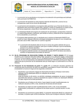 INSTITUCIÓN EDUCATIVA ALFEREZ REAL
MANUAL DE CONVIVENCIA ESCOLAR
Versión: 02 Fecha: 23/05/2014 Página 98 de 111 Código:
IE. ALFEREZ REAL – Manual De Convivencia – Popayán Cauca
1. La promoción de los estudiantes en el programa de aceleración del aprendizaje será tipificada
como promoción AUTOMATICA.
2. La promoción del estudiante en este programa depende del desarrollo y avance de sus
competencias a partir de los ritmos de aprendizaje.
3. La permanencia del estudiante en el programa debe garantizar que al final del año lectivo, los
estudiantes sean promovidos al grado sexto, siempre y cuando su inasistencia no supere el 25%
del tiempo programado y desarrolle el nivel BASICO de sus niveles de competencia.
4. La metodología flexible del programa de aceleración de aprendizajes, se desarrolla a través de
un material especializado y pertinente, para facilitar el avance y desarrollo de las competencias
de los estudiantes y su promoción.
5. El programa debe garantizar que un estudiante que no alcance el desempeño BASICO aun
cuando se hayan realizado diferentes estrategias pedagógicas de apoyo en sus competencias,
para este caso el SIEE. Debe tener en cuenta lo siguiente:
 La promoción del estudiante debe ser de por lo menos dos grados adelante del que se
encontraba al ingresar al programa, para que el modelo contribuye a que los estudiantes
avancen en su proceso educativo.
 Se debe evitar en lo posible promoverlo a un grado inferior al cuarto de básica primaria.
 El programa pretende avanzar a los estudiantes al grado SEXTO de básica secundaria y
contribuir al mejoramiento de las tasas de retención.
Art. 195 EN EL PROGRAMA DE EDUCACION FORMAL DE GRADO 1º HASTA GRADO 11º El Consejo
Académico de la Institución Educativa Alférez Real, apoyado en los referentes legales contemplados
en la Ley 115 en el Capítulo 1 artículo. 23 y 31, el Capítulo II artículo 77, el Decreto 1860 en el Capítulo
V artículo. 34 y 35, los lineamientos y los estándares emanados por el Ministerio de Educación Nacional,
reglamenta que la promoción de los estudiantes será por áreas según su conformación en el Plan de
Estudios.
Art. 196 Promoción de los Estudiantes de grado 1º a grado 11º: La institución educativa garantiza las
condiciones para la promoción de todos sus estudiantes matriculados al iniciar el año lectivo, cuando
el estudiante no incurra en ninguna de las siguientes condiciones:
1. Estudiantes cuya evaluación integral de desempeños formativos al finalizar el año lectivo
obtengan nivel de desempeño BAJO en cualquiera de las áreas.
PARÁGRAFO 1:
Antes de finalizar el año lectivo, se admitirán estrategias pedagógicas de apoyo al estudiante
para DOS área siempre y cuando el estudiante las supere al menos con desempeño BÁSICO,
sin dejar ninguna de las áreas pendientes.
2. Estudiantes que al finalizar el año lectivo, hayan dejado de asistir injustificadamente a la
institución educativa al 25% o más, durante las 40 semanas del año escolar.
3. Estudiantes que dejen de asistir injustificadamente al 25% o más, de las actividades
programadas y propuestas en cualquiera de las áreas durante un periodo escolar o el año
lectivo.
4. Estudiantes que al terminar el grado ONCE 11º presenten desempeño BAJO en cualquiera de
las áreas, no podrán optar al título de Bachiller Técnico que le otorga la institución, hasta que
 