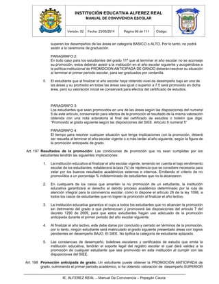 INSTITUCIÓN EDUCATIVA ALFEREZ REAL
MANUAL DE CONVIVENCIA ESCOLAR
Versión: 02 Fecha: 23/05/2014 Página 99 de 111 Código:
IE. ALFEREZ REAL – Manual De Convivencia – Popayán Cauca
superen los desempeños de las áreas en categoría BASICO o ALTO. Por lo tanto, no podrá
asistir a la ceremonia de graduación.
PARAGRAFO 2:
En todo caso para los estudiantes del grado 11º que al terminar el año escolar no se aconseje
su promoción, estos deberán asistir a la institución en el año escolar siguiente y acogiéndose a
la política institucional de PROMOCION ANTICIPADA DE GRADO deberán resolver su situación
al terminar el primer periodo escolar, para ser graduados por ventanilla.
5. El estudiante que al finalizar el año escolar haya obtenido nivel de desempeño bajo en una de
las áreas y su promedio en todas las áreas sea igual o superior a 7.0 será promovido en dicha
área, pero su valoración inicial se conservará para efectos del certificado de estudios.
PARAGRAFO 3:
Los estudiantes que sean promovidos en una de las áreas según las disposiciones del numeral
5 de este artículo, conservarán para efectos de la promoción el resultado de la misma valoración
obtenida con una nota aclaratoria al final del certificado de estudios o boletín que diga:
“Promovido al grado siguiente según las disposiciones del SIEE. Articulo 8 numeral 5”
PARAGRAFO 4:
El tiempo para resolver cualquier situación que tenga implicaciones con la promoción, deberá
ser resuelta al terminar el año escolar vigente o a más tardar al año siguiente, según la figura de
la promoción anticipada de grado.
Art. 197 Resultados de la promoción: Las condiciones de promoción que no sean cumplidas por los
estudiantes tendrán las siguientes implicaciones:
1. La institución educativa al finalizar el año escolar vigente, teniendo en cuenta el bajo rendimiento
escolar de los estudiantes, establecerá la tasa (%) de repitencia que se considere necesaria para
velar por los buenos resultados académicos externos e internos. Emitiendo el criterio de no
promovidos a un porcentaje % indeterminado de estudiantes que no la alcanzaron.
2. En cualquiera de los casos que ameriten la no promoción de un estudiante, la institución
educativa garantizará el derecho al debido proceso académico determinado por la ruta de
atención integral para la convivencia escolar. como lo dispone el artículo 26 de la ley 1098, a
todos los casos de estudiantes que no logren la promoción al finalizar el año lectivo.
3. La institución educativa garantiza el cupo a todos los estudiantes que no alcancen la promoción
sin detrimento del grado a que pertenezcan y promoverá las disposiciones del artículo 7 del
decreto 1290 de 2009, para que estos estudiantes hagan uso adecuado de la promoción
anticipada durante el primer periodo del año escolar siguiente.
4. Al finalizar el año lectivo, este debe darse por concluido y cerrado en términos de la promoción,
por lo tanto, ningún estudiante será matriculado al grado siguiente presentado áreas con logros
pendientes en desempeño BAJO. El SIEE. No tipifica la categoría de estudiante aplazado.
5. Las constancias de desempeño, boletines escolares y certificados de estudio que emita la
institución educativa, tendrán el soporte legal del registro escolar el cual dará validez a la
promoción de cualquier estudiante que sea promovido en esta institución al cumplir con las
disposiciones del SIEE.
Art. 198 Promoción anticipada de grado. Un estudiante puede obtener la PROMOCIÓN ANTICIPADA de
grado, culminando el primer periodo académico, si ha obtenido valoración de desempeño SUPERIOR
 