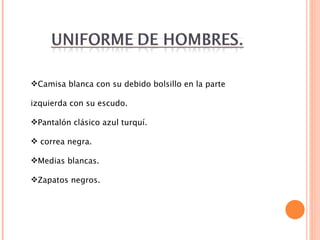 Camisa blanca con su debido bolsillo en la parte izquierda con su escudo. Pantalón clásico azul turquí. correa negra. Medias blancas. Zapatos negros. 