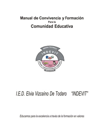 Manual de Convivencia y Formación 
Para la 
Comunidad Educativa 
I.E.D. Elvia Vizcaíno De Todaro “INDEVIT” 
Educamos para la excelencia a través de la formación en valores 
 