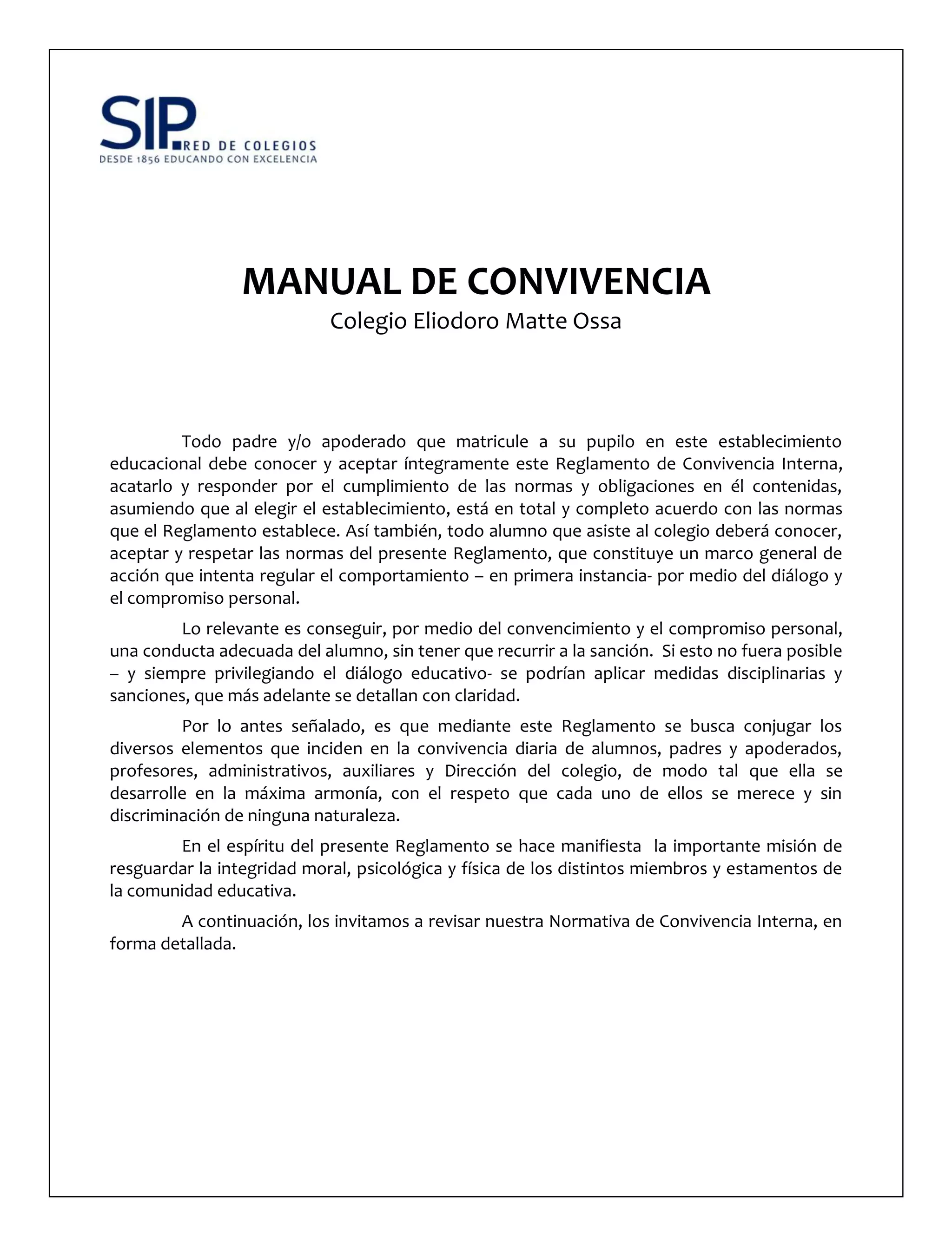 MANUAL DE CONVIVENCIA
Colegio Eliodoro Matte Ossa
Todo padre y/o apoderado que matricule a su pupilo en este establecimiento
educacional debe conocer y aceptar íntegramente este Reglamento de Convivencia Interna,
acatarlo y responder por el cumplimiento de las normas y obligaciones en él contenidas,
asumiendo que al elegir el establecimiento, está en total y completo acuerdo con las normas
que el Reglamento establece. Así también, todo alumno que asiste al colegio deberá conocer,
aceptar y respetar las normas del presente Reglamento, que constituye un marco general de
acción que intenta regular el comportamiento – en primera instancia- por medio del diálogo y
el compromiso personal.
Lo relevante es conseguir, por medio del convencimiento y el compromiso personal,
una conducta adecuada del alumno, sin tener que recurrir a la sanción. Si esto no fuera posible
– y siempre privilegiando el diálogo educativo- se podrían aplicar medidas disciplinarias y
sanciones, que más adelante se detallan con claridad.
Por lo antes señalado, es que mediante este Reglamento se busca conjugar los
diversos elementos que inciden en la convivencia diaria de alumnos, padres y apoderados,
profesores, administrativos, auxiliares y Dirección del colegio, de modo tal que ella se
desarrolle en la máxima armonía, con el respeto que cada uno de ellos se merece y sin
discriminación de ninguna naturaleza.
En el espíritu del presente Reglamento se hace manifiesta la importante misión de
resguardar la integridad moral, psicológica y física de los distintos miembros y estamentos de
la comunidad educativa.
A continuación, los invitamos a revisar nuestra Normativa de Convivencia Interna, en
forma detallada.
 