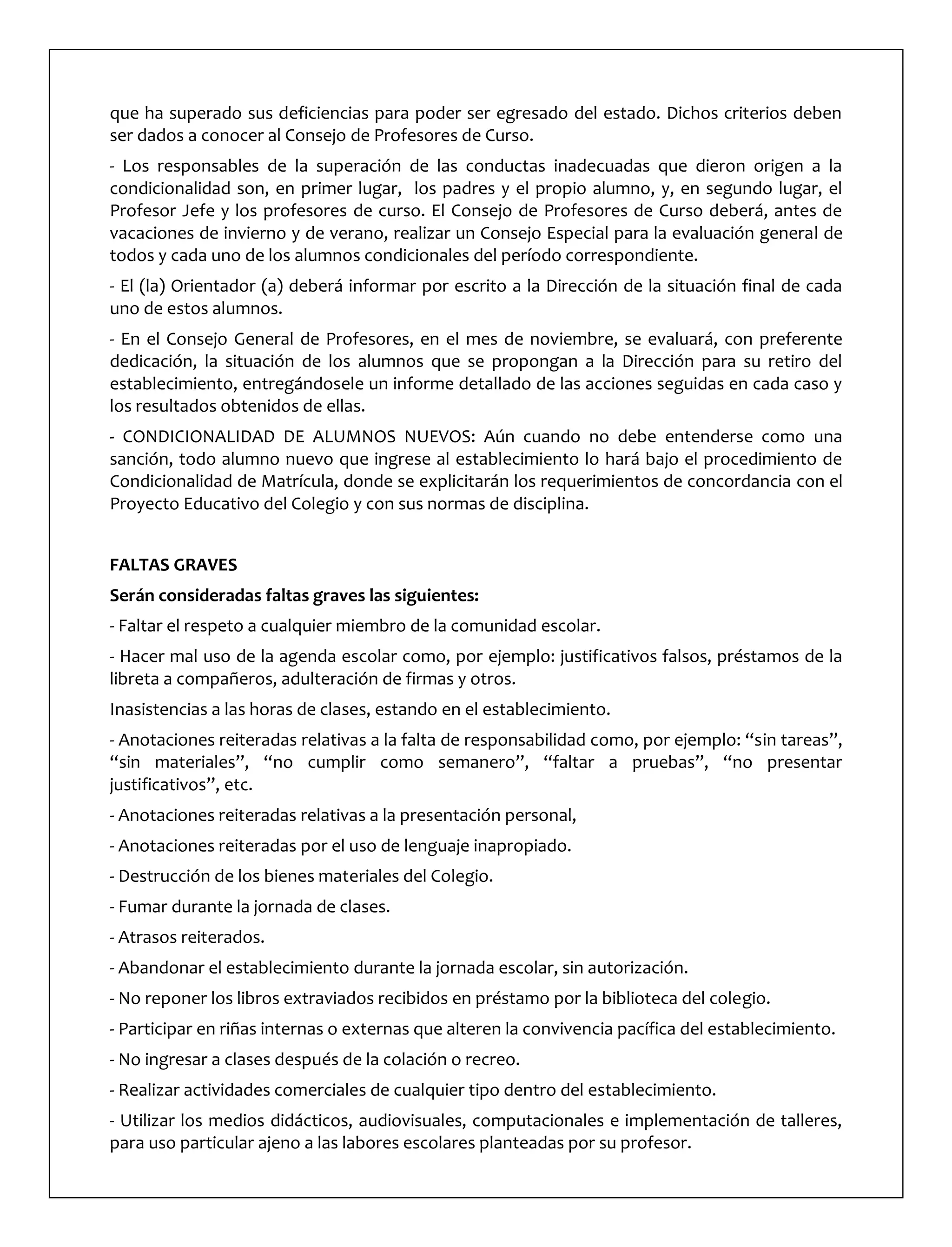 que ha superado sus deficiencias para poder ser egresado del estado. Dichos criterios deben
ser dados a conocer al Consejo de Profesores de Curso.
- Los responsables de la superación de las conductas inadecuadas que dieron origen a la
condicionalidad son, en primer lugar, los padres y el propio alumno, y, en segundo lugar, el
Profesor Jefe y los profesores de curso. El Consejo de Profesores de Curso deberá, antes de
vacaciones de invierno y de verano, realizar un Consejo Especial para la evaluación general de
todos y cada uno de los alumnos condicionales del período correspondiente.
- El (la) Orientador (a) deberá informar por escrito a la Dirección de la situación final de cada
uno de estos alumnos.
- En el Consejo General de Profesores, en el mes de noviembre, se evaluará, con preferente
dedicación, la situación de los alumnos que se propongan a la Dirección para su retiro del
establecimiento, entregándosele un informe detallado de las acciones seguidas en cada caso y
los resultados obtenidos de ellas.
- CONDICIONALIDAD DE ALUMNOS NUEVOS: Aún cuando no debe entenderse como una
sanción, todo alumno nuevo que ingrese al establecimiento lo hará bajo el procedimiento de
Condicionalidad de Matrícula, donde se explicitarán los requerimientos de concordancia con el
Proyecto Educativo del Colegio y con sus normas de disciplina.
FALTAS GRAVES
Serán consideradas faltas graves las siguientes:
- Faltar el respeto a cualquier miembro de la comunidad escolar.
- Hacer mal uso de la agenda escolar como, por ejemplo: justificativos falsos, préstamos de la
libreta a compañeros, adulteración de firmas y otros.
Inasistencias a las horas de clases, estando en el establecimiento.
- Anotaciones reiteradas relativas a la falta de responsabilidad como, por ejemplo: “sin tareas”,
“sin materiales”, “no cumplir como semanero”, “faltar a pruebas”, “no presentar
justificativos”, etc.
- Anotaciones reiteradas relativas a la presentación personal,
- Anotaciones reiteradas por el uso de lenguaje inapropiado.
- Destrucción de los bienes materiales del Colegio.
- Fumar durante la jornada de clases.
- Atrasos reiterados.
- Abandonar el establecimiento durante la jornada escolar, sin autorización.
- No reponer los libros extraviados recibidos en préstamo por la biblioteca del colegio.
- Participar en riñas internas o externas que alteren la convivencia pacífica del establecimiento.
- No ingresar a clases después de la colación o recreo.
- Realizar actividades comerciales de cualquier tipo dentro del establecimiento.
- Utilizar los medios didácticos, audiovisuales, computacionales e implementación de talleres,
para uso particular ajeno a las labores escolares planteadas por su profesor.
 