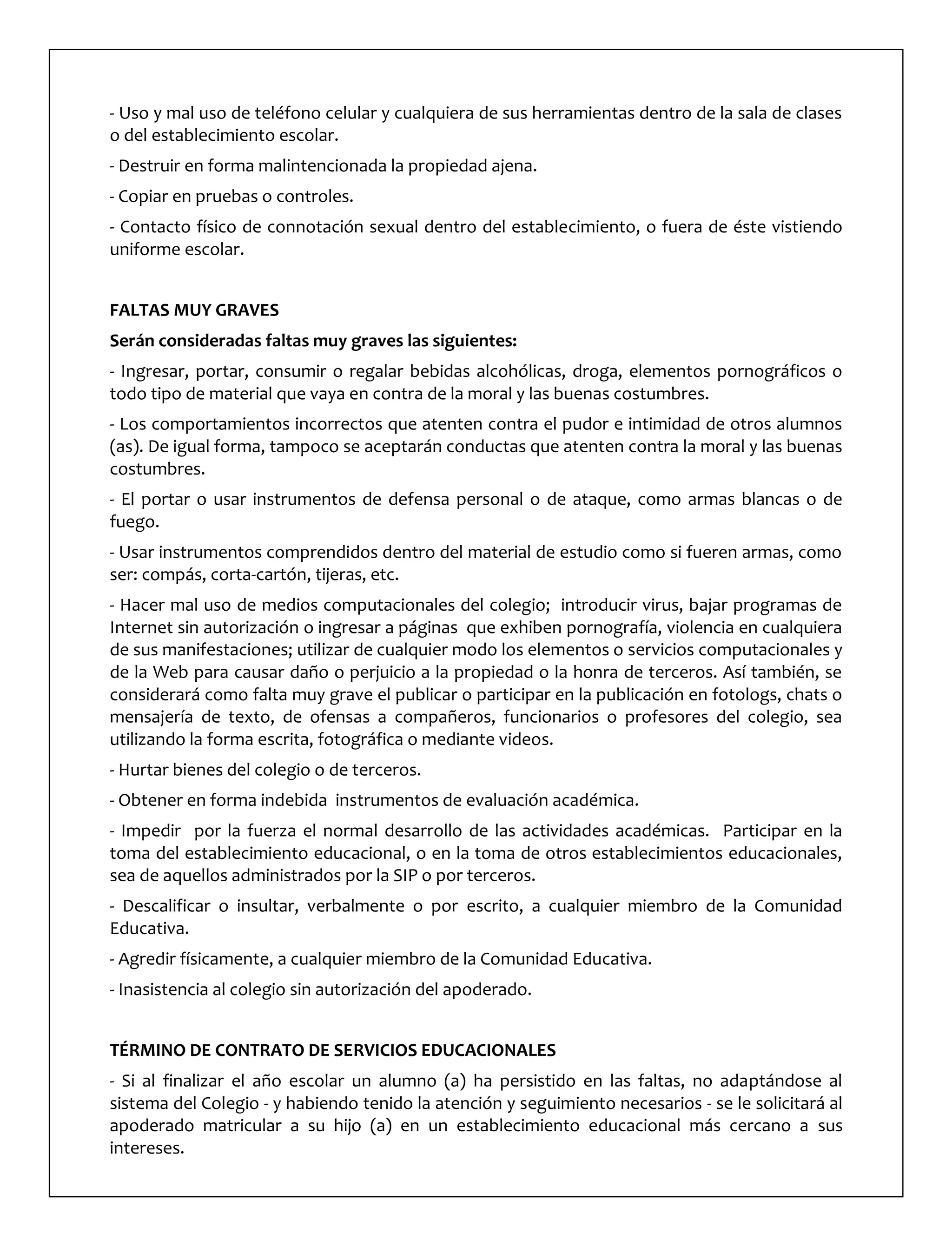 - Uso y mal uso de teléfono celular y cualquiera de sus herramientas dentro de la sala de clases
o del establecimiento escolar.
- Destruir en forma malintencionada la propiedad ajena.
- Copiar en pruebas o controles.
- Contacto físico de connotación sexual dentro del establecimiento, o fuera de éste vistiendo
uniforme escolar.
FALTAS MUY GRAVES
Serán consideradas faltas muy graves las siguientes:
- Ingresar, portar, consumir o regalar bebidas alcohólicas, droga, elementos pornográficos o
todo tipo de material que vaya en contra de la moral y las buenas costumbres.
- Los comportamientos incorrectos que atenten contra el pudor e intimidad de otros alumnos
(as). De igual forma, tampoco se aceptarán conductas que atenten contra la moral y las buenas
costumbres.
- El portar o usar instrumentos de defensa personal o de ataque, como armas blancas o de
fuego.
- Usar instrumentos comprendidos dentro del material de estudio como si fueren armas, como
ser: compás, corta-cartón, tijeras, etc.
- Hacer mal uso de medios computacionales del colegio; introducir virus, bajar programas de
Internet sin autorización o ingresar a páginas que exhiben pornografía, violencia en cualquiera
de sus manifestaciones; utilizar de cualquier modo los elementos o servicios computacionales y
de la Web para causar daño o perjuicio a la propiedad o la honra de terceros. Así también, se
considerará como falta muy grave el publicar o participar en la publicación en fotologs, chats o
mensajería de texto, de ofensas a compañeros, funcionarios o profesores del colegio, sea
utilizando la forma escrita, fotográfica o mediante videos.
- Hurtar bienes del colegio o de terceros.
- Obtener en forma indebida instrumentos de evaluación académica.
- Impedir por la fuerza el normal desarrollo de las actividades académicas. Participar en la
toma del establecimiento educacional, o en la toma de otros establecimientos educacionales,
sea de aquellos administrados por la SIP o por terceros.
- Descalificar o insultar, verbalmente o por escrito, a cualquier miembro de la Comunidad
Educativa.
- Agredir físicamente, a cualquier miembro de la Comunidad Educativa.
- Inasistencia al colegio sin autorización del apoderado.
TÉRMINO DE CONTRATO DE SERVICIOS EDUCACIONALES
- Si al finalizar el año escolar un alumno (a) ha persistido en las faltas, no adaptándose al
sistema del Colegio - y habiendo tenido la atención y seguimiento necesarios - se le solicitará al
apoderado matricular a su hijo (a) en un establecimiento educacional más cercano a sus
intereses.
 