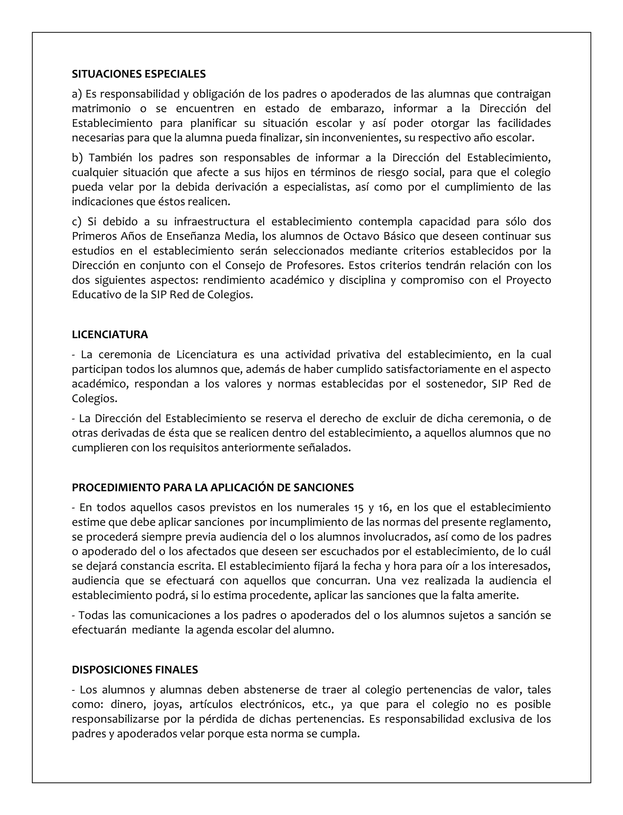 SITUACIONES ESPECIALES
a) Es responsabilidad y obligación de los padres o apoderados de las alumnas que contraigan
matrimonio o se encuentren en estado de embarazo, informar a la Dirección del
Establecimiento para planificar su situación escolar y así poder otorgar las facilidades
necesarias para que la alumna pueda finalizar, sin inconvenientes, su respectivo año escolar.
b) También los padres son responsables de informar a la Dirección del Establecimiento,
cualquier situación que afecte a sus hijos en términos de riesgo social, para que el colegio
pueda velar por la debida derivación a especialistas, así como por el cumplimiento de las
indicaciones que éstos realicen.
c) Si debido a su infraestructura el establecimiento contempla capacidad para sólo dos
Primeros Años de Enseñanza Media, los alumnos de Octavo Básico que deseen continuar sus
estudios en el establecimiento serán seleccionados mediante criterios establecidos por la
Dirección en conjunto con el Consejo de Profesores. Estos criterios tendrán relación con los
dos siguientes aspectos: rendimiento académico y disciplina y compromiso con el Proyecto
Educativo de la SIP Red de Colegios.
LICENCIATURA
- La ceremonia de Licenciatura es una actividad privativa del establecimiento, en la cual
participan todos los alumnos que, además de haber cumplido satisfactoriamente en el aspecto
académico, respondan a los valores y normas establecidas por el sostenedor, SIP Red de
Colegios.
- La Dirección del Establecimiento se reserva el derecho de excluir de dicha ceremonia, o de
otras derivadas de ésta que se realicen dentro del establecimiento, a aquellos alumnos que no
cumplieren con los requisitos anteriormente señalados.
PROCEDIMIENTO PARA LA APLICACIÓN DE SANCIONES
- En todos aquellos casos previstos en los numerales 15 y 16, en los que el establecimiento
estime que debe aplicar sanciones por incumplimiento de las normas del presente reglamento,
se procederá siempre previa audiencia del o los alumnos involucrados, así como de los padres
o apoderado del o los afectados que deseen ser escuchados por el establecimiento, de lo cuál
se dejará constancia escrita. El establecimiento fijará la fecha y hora para oír a los interesados,
audiencia que se efectuará con aquellos que concurran. Una vez realizada la audiencia el
establecimiento podrá, si lo estima procedente, aplicar las sanciones que la falta amerite.
- Todas las comunicaciones a los padres o apoderados del o los alumnos sujetos a sanción se
efectuarán mediante la agenda escolar del alumno.
DISPOSICIONES FINALES
- Los alumnos y alumnas deben abstenerse de traer al colegio pertenencias de valor, tales
como: dinero, joyas, artículos electrónicos, etc., ya que para el colegio no es posible
responsabilizarse por la pérdida de dichas pertenencias. Es responsabilidad exclusiva de los
padres y apoderados velar porque esta norma se cumpla.
 