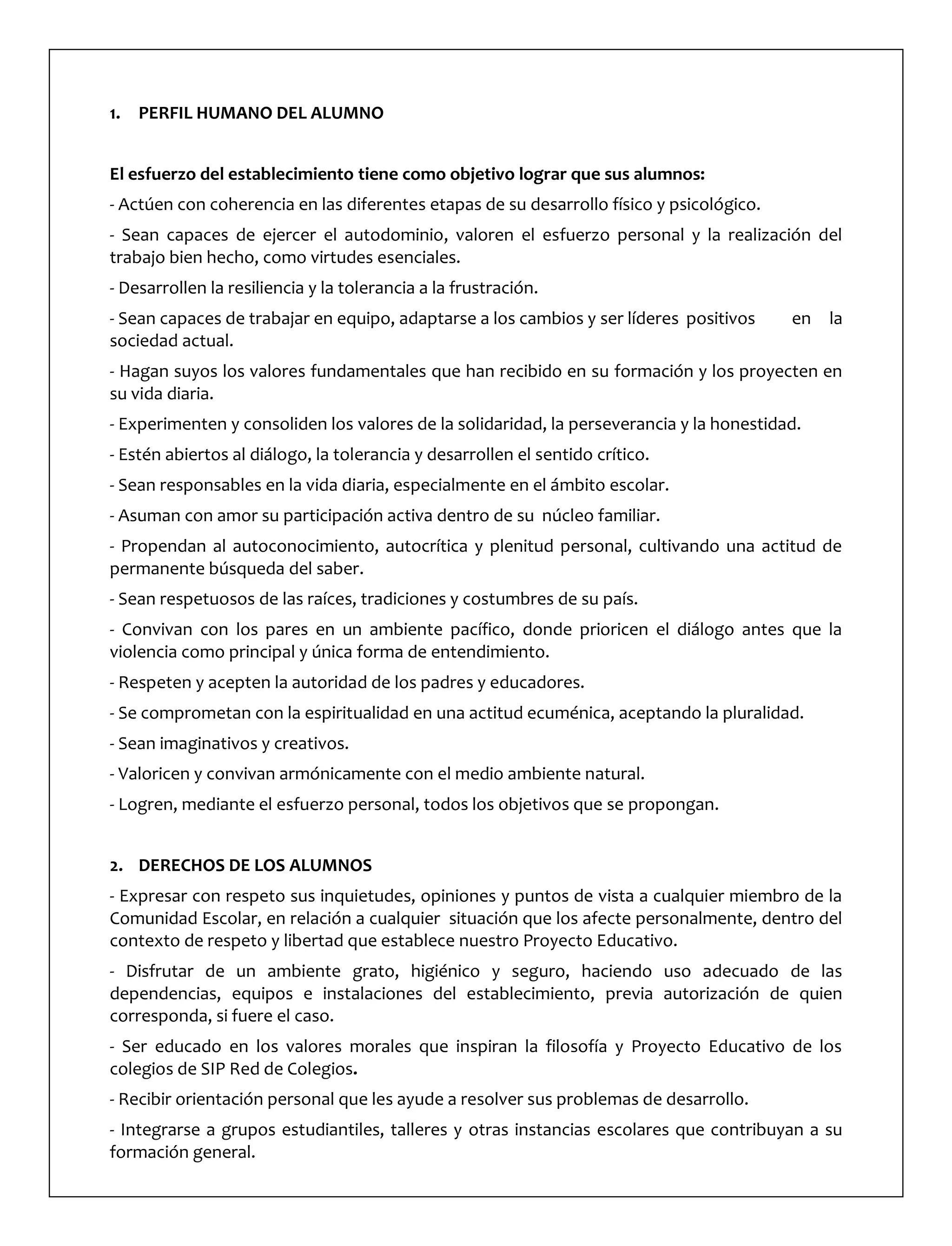 1. PERFIL HUMANO DEL ALUMNO
El esfuerzo del establecimiento tiene como objetivo lograr que sus alumnos:
- Actúen con coherencia en las diferentes etapas de su desarrollo físico y psicológico.
- Sean capaces de ejercer el autodominio, valoren el esfuerzo personal y la realización del
trabajo bien hecho, como virtudes esenciales.
- Desarrollen la resiliencia y la tolerancia a la frustración.
- Sean capaces de trabajar en equipo, adaptarse a los cambios y ser líderes positivos en la
sociedad actual.
- Hagan suyos los valores fundamentales que han recibido en su formación y los proyecten en
su vida diaria.
- Experimenten y consoliden los valores de la solidaridad, la perseverancia y la honestidad.
- Estén abiertos al diálogo, la tolerancia y desarrollen el sentido crítico.
- Sean responsables en la vida diaria, especialmente en el ámbito escolar.
- Asuman con amor su participación activa dentro de su núcleo familiar.
- Propendan al autoconocimiento, autocrítica y plenitud personal, cultivando una actitud de
permanente búsqueda del saber.
- Sean respetuosos de las raíces, tradiciones y costumbres de su país.
- Convivan con los pares en un ambiente pacífico, donde prioricen el diálogo antes que la
violencia como principal y única forma de entendimiento.
- Respeten y acepten la autoridad de los padres y educadores.
- Se comprometan con la espiritualidad en una actitud ecuménica, aceptando la pluralidad.
- Sean imaginativos y creativos.
- Valoricen y convivan armónicamente con el medio ambiente natural.
- Logren, mediante el esfuerzo personal, todos los objetivos que se propongan.
2. DERECHOS DE LOS ALUMNOS
- Expresar con respeto sus inquietudes, opiniones y puntos de vista a cualquier miembro de la
Comunidad Escolar, en relación a cualquier situación que los afecte personalmente, dentro del
contexto de respeto y libertad que establece nuestro Proyecto Educativo.
- Disfrutar de un ambiente grato, higiénico y seguro, haciendo uso adecuado de las
dependencias, equipos e instalaciones del establecimiento, previa autorización de quien
corresponda, si fuere el caso.
- Ser educado en los valores morales que inspiran la filosofía y Proyecto Educativo de los
colegios de SIP Red de Colegios.
- Recibir orientación personal que les ayude a resolver sus problemas de desarrollo.
- Integrarse a grupos estudiantiles, talleres y otras instancias escolares que contribuyan a su
formación general.
 