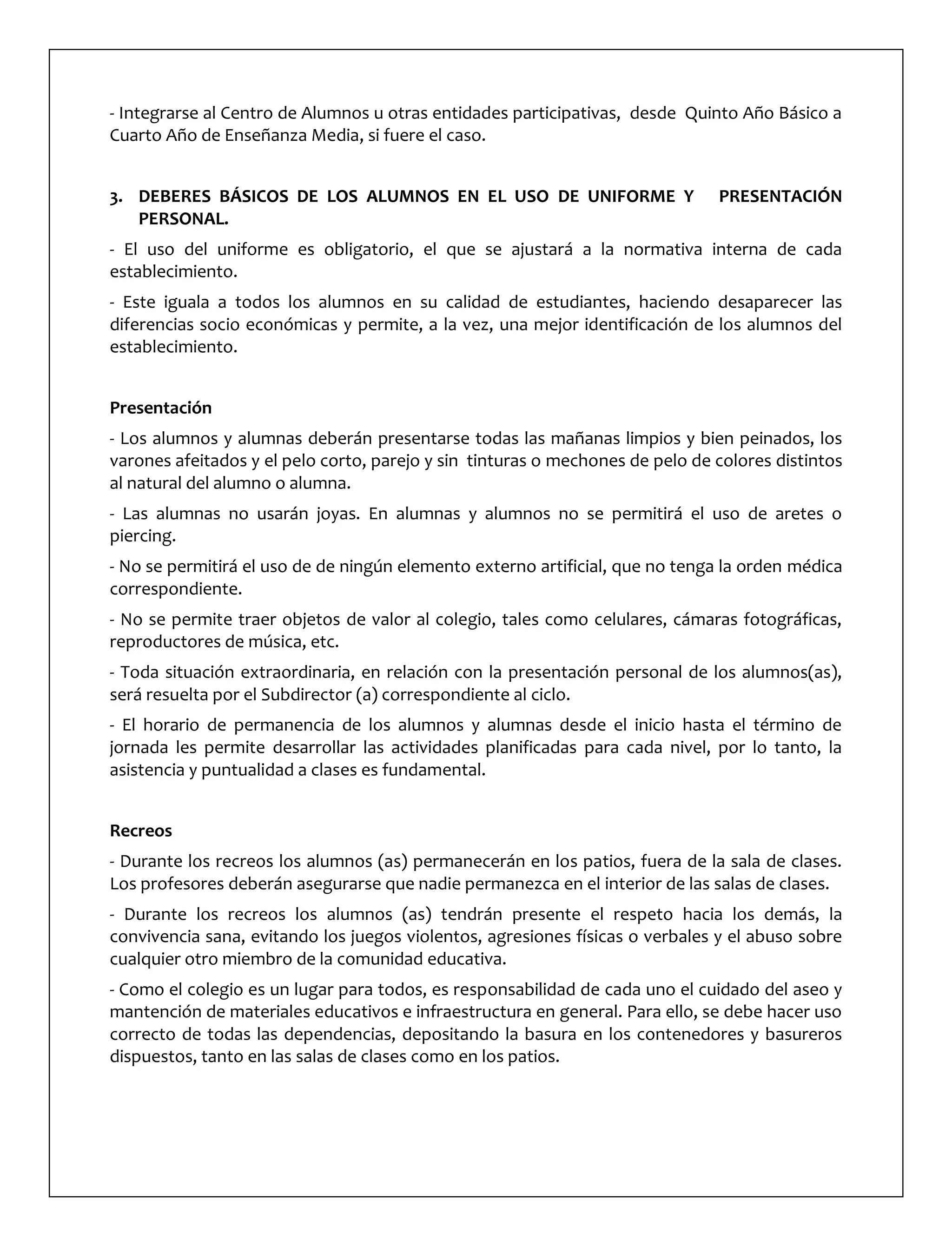 - Integrarse al Centro de Alumnos u otras entidades participativas, desde Quinto Año Básico a
Cuarto Año de Enseñanza Media, si fuere el caso.
3. DEBERES BÁSICOS DE LOS ALUMNOS EN EL USO DE UNIFORME Y PRESENTACIÓN
PERSONAL.
- El uso del uniforme es obligatorio, el que se ajustará a la normativa interna de cada
establecimiento.
- Este iguala a todos los alumnos en su calidad de estudiantes, haciendo desaparecer las
diferencias socio económicas y permite, a la vez, una mejor identificación de los alumnos del
establecimiento.
Presentación
- Los alumnos y alumnas deberán presentarse todas las mañanas limpios y bien peinados, los
varones afeitados y el pelo corto, parejo y sin tinturas o mechones de pelo de colores distintos
al natural del alumno o alumna.
- Las alumnas no usarán joyas. En alumnas y alumnos no se permitirá el uso de aretes o
piercing.
- No se permitirá el uso de de ningún elemento externo artificial, que no tenga la orden médica
correspondiente.
- No se permite traer objetos de valor al colegio, tales como celulares, cámaras fotográficas,
reproductores de música, etc.
- Toda situación extraordinaria, en relación con la presentación personal de los alumnos(as),
será resuelta por el Subdirector (a) correspondiente al ciclo.
- El horario de permanencia de los alumnos y alumnas desde el inicio hasta el término de
jornada les permite desarrollar las actividades planificadas para cada nivel, por lo tanto, la
asistencia y puntualidad a clases es fundamental.
Recreos
- Durante los recreos los alumnos (as) permanecerán en los patios, fuera de la sala de clases.
Los profesores deberán asegurarse que nadie permanezca en el interior de las salas de clases.
- Durante los recreos los alumnos (as) tendrán presente el respeto hacia los demás, la
convivencia sana, evitando los juegos violentos, agresiones físicas o verbales y el abuso sobre
cualquier otro miembro de la comunidad educativa.
- Como el colegio es un lugar para todos, es responsabilidad de cada uno el cuidado del aseo y
mantención de materiales educativos e infraestructura en general. Para ello, se debe hacer uso
correcto de todas las dependencias, depositando la basura en los contenedores y basureros
dispuestos, tanto en las salas de clases como en los patios.
 