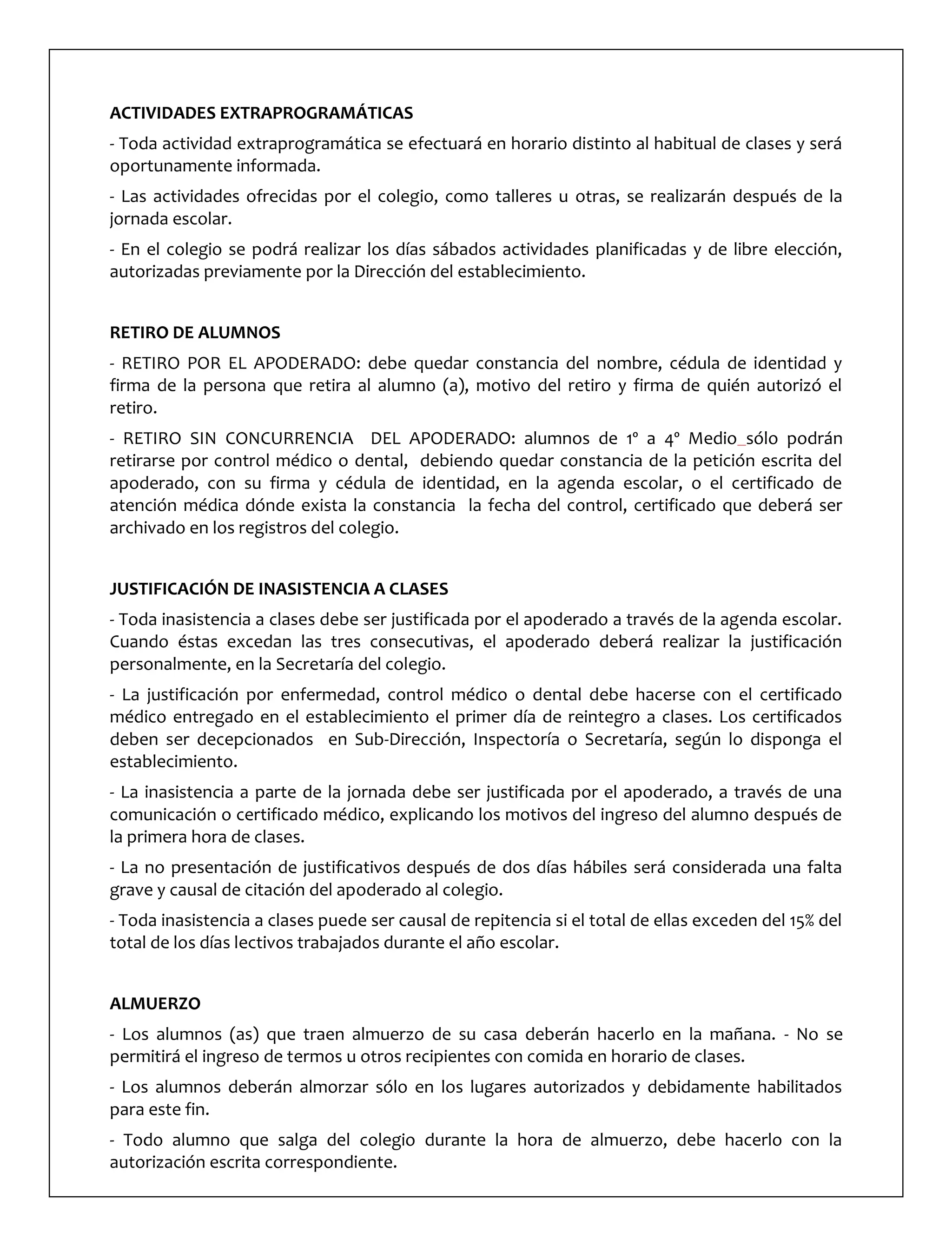 ACTIVIDADES EXTRAPROGRAMÁTICAS
- Toda actividad extraprogramática se efectuará en horario distinto al habitual de clases y será
oportunamente informada.
- Las actividades ofrecidas por el colegio, como talleres u otras, se realizarán después de la
jornada escolar.
- En el colegio se podrá realizar los días sábados actividades planificadas y de libre elección,
autorizadas previamente por la Dirección del establecimiento.
RETIRO DE ALUMNOS
- RETIRO POR EL APODERADO: debe quedar constancia del nombre, cédula de identidad y
firma de la persona que retira al alumno (a), motivo del retiro y firma de quién autorizó el
retiro.
- RETIRO SIN CONCURRENCIA DEL APODERADO: alumnos de 1º a 4º Medio sólo podrán
retirarse por control médico o dental, debiendo quedar constancia de la petición escrita del
apoderado, con su firma y cédula de identidad, en la agenda escolar, o el certificado de
atención médica dónde exista la constancia la fecha del control, certificado que deberá ser
archivado en los registros del colegio.
JUSTIFICACIÓN DE INASISTENCIA A CLASES
- Toda inasistencia a clases debe ser justificada por el apoderado a través de la agenda escolar.
Cuando éstas excedan las tres consecutivas, el apoderado deberá realizar la justificación
personalmente, en la Secretaría del colegio.
- La justificación por enfermedad, control médico o dental debe hacerse con el certificado
médico entregado en el establecimiento el primer día de reintegro a clases. Los certificados
deben ser decepcionados en Sub-Dirección, Inspectoría o Secretaría, según lo disponga el
establecimiento.
- La inasistencia a parte de la jornada debe ser justificada por el apoderado, a través de una
comunicación o certificado médico, explicando los motivos del ingreso del alumno después de
la primera hora de clases.
- La no presentación de justificativos después de dos días hábiles será considerada una falta
grave y causal de citación del apoderado al colegio.
- Toda inasistencia a clases puede ser causal de repitencia si el total de ellas exceden del 15% del
total de los días lectivos trabajados durante el año escolar.
ALMUERZO
- Los alumnos (as) que traen almuerzo de su casa deberán hacerlo en la mañana. - No se
permitirá el ingreso de termos u otros recipientes con comida en horario de clases.
- Los alumnos deberán almorzar sólo en los lugares autorizados y debidamente habilitados
para este fin.
- Todo alumno que salga del colegio durante la hora de almuerzo, debe hacerlo con la
autorización escrita correspondiente.
 
