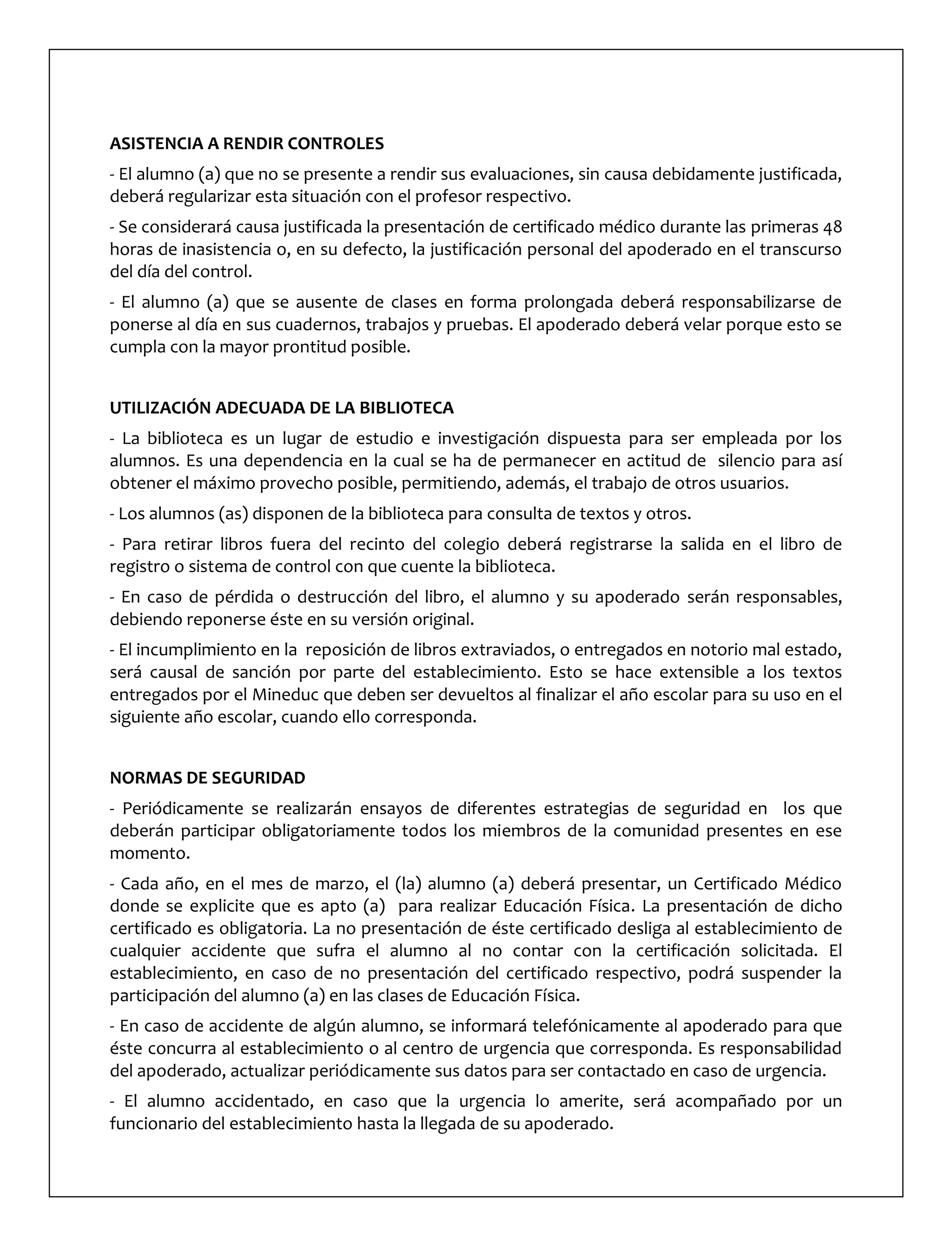 ASISTENCIA A RENDIR CONTROLES
- El alumno (a) que no se presente a rendir sus evaluaciones, sin causa debidamente justificada,
deberá regularizar esta situación con el profesor respectivo.
- Se considerará causa justificada la presentación de certificado médico durante las primeras 48
horas de inasistencia o, en su defecto, la justificación personal del apoderado en el transcurso
del día del control.
- El alumno (a) que se ausente de clases en forma prolongada deberá responsabilizarse de
ponerse al día en sus cuadernos, trabajos y pruebas. El apoderado deberá velar porque esto se
cumpla con la mayor prontitud posible.
UTILIZACIÓN ADECUADA DE LA BIBLIOTECA
- La biblioteca es un lugar de estudio e investigación dispuesta para ser empleada por los
alumnos. Es una dependencia en la cual se ha de permanecer en actitud de silencio para así
obtener el máximo provecho posible, permitiendo, además, el trabajo de otros usuarios.
- Los alumnos (as) disponen de la biblioteca para consulta de textos y otros.
- Para retirar libros fuera del recinto del colegio deberá registrarse la salida en el libro de
registro o sistema de control con que cuente la biblioteca.
- En caso de pérdida o destrucción del libro, el alumno y su apoderado serán responsables,
debiendo reponerse éste en su versión original.
- El incumplimiento en la reposición de libros extraviados, o entregados en notorio mal estado,
será causal de sanción por parte del establecimiento. Esto se hace extensible a los textos
entregados por el Mineduc que deben ser devueltos al finalizar el año escolar para su uso en el
siguiente año escolar, cuando ello corresponda.
NORMAS DE SEGURIDAD
- Periódicamente se realizarán ensayos de diferentes estrategias de seguridad en los que
deberán participar obligatoriamente todos los miembros de la comunidad presentes en ese
momento.
- Cada año, en el mes de marzo, el (la) alumno (a) deberá presentar, un Certificado Médico
donde se explicite que es apto (a) para realizar Educación Física. La presentación de dicho
certificado es obligatoria. La no presentación de éste certificado desliga al establecimiento de
cualquier accidente que sufra el alumno al no contar con la certificación solicitada. El
establecimiento, en caso de no presentación del certificado respectivo, podrá suspender la
participación del alumno (a) en las clases de Educación Física.
- En caso de accidente de algún alumno, se informará telefónicamente al apoderado para que
éste concurra al establecimiento o al centro de urgencia que corresponda. Es responsabilidad
del apoderado, actualizar periódicamente sus datos para ser contactado en caso de urgencia.
- El alumno accidentado, en caso que la urgencia lo amerite, será acompañado por un
funcionario del establecimiento hasta la llegada de su apoderado.
 