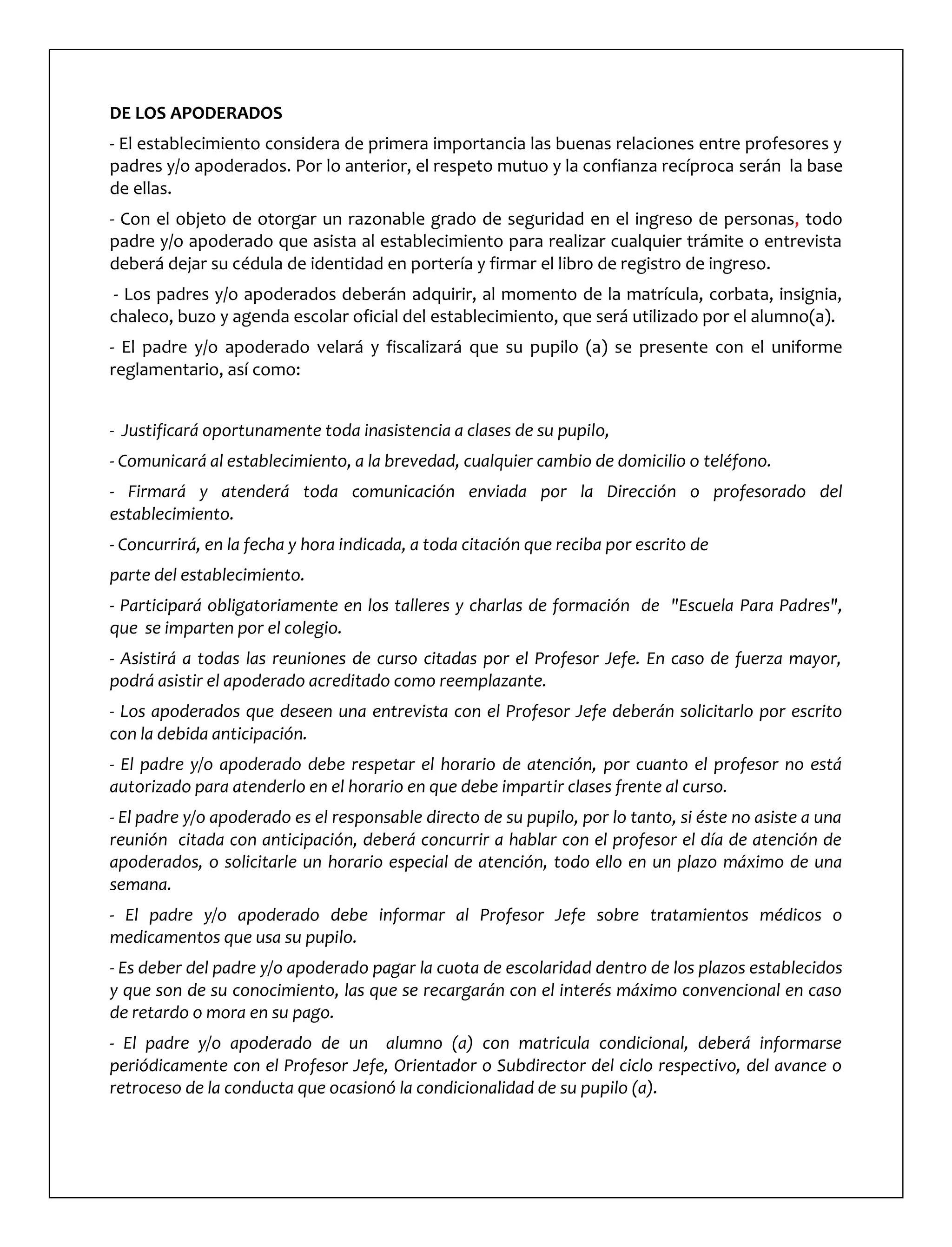 DE LOS APODERADOS
- El establecimiento considera de primera importancia las buenas relaciones entre profesores y
padres y/o apoderados. Por lo anterior, el respeto mutuo y la confianza recíproca serán la base
de ellas.
- Con el objeto de otorgar un razonable grado de seguridad en el ingreso de personas, todo
padre y/o apoderado que asista al establecimiento para realizar cualquier trámite o entrevista
deberá dejar su cédula de identidad en portería y firmar el libro de registro de ingreso.
- Los padres y/o apoderados deberán adquirir, al momento de la matrícula, corbata, insignia,
chaleco, buzo y agenda escolar oficial del establecimiento, que será utilizado por el alumno(a).
- El padre y/o apoderado velará y fiscalizará que su pupilo (a) se presente con el uniforme
reglamentario, así como:
- Justificará oportunamente toda inasistencia a clases de su pupilo,
- Comunicará al establecimiento, a la brevedad, cualquier cambio de domicilio o teléfono.
- Firmará y atenderá toda comunicación enviada por la Dirección o profesorado del
establecimiento.
- Concurrirá, en la fecha y hora indicada, a toda citación que reciba por escrito de
parte del establecimiento.
- Participará obligatoriamente en los talleres y charlas de formación de "Escuela Para Padres",
que se imparten por el colegio.
- Asistirá a todas las reuniones de curso citadas por el Profesor Jefe. En caso de fuerza mayor,
podrá asistir el apoderado acreditado como reemplazante.
- Los apoderados que deseen una entrevista con el Profesor Jefe deberán solicitarlo por escrito
con la debida anticipación.
- El padre y/o apoderado debe respetar el horario de atención, por cuanto el profesor no está
autorizado para atenderlo en el horario en que debe impartir clases frente al curso.
- El padre y/o apoderado es el responsable directo de su pupilo, por lo tanto, si éste no asiste a una
reunión citada con anticipación, deberá concurrir a hablar con el profesor el día de atención de
apoderados, o solicitarle un horario especial de atención, todo ello en un plazo máximo de una
semana.
- El padre y/o apoderado debe informar al Profesor Jefe sobre tratamientos médicos o
medicamentos que usa su pupilo.
- Es deber del padre y/o apoderado pagar la cuota de escolaridad dentro de los plazos establecidos
y que son de su conocimiento, las que se recargarán con el interés máximo convencional en caso
de retardo o mora en su pago.
- El padre y/o apoderado de un alumno (a) con matricula condicional, deberá informarse
periódicamente con el Profesor Jefe, Orientador o Subdirector del ciclo respectivo, del avance o
retroceso de la conducta que ocasionó la condicionalidad de su pupilo (a).
 