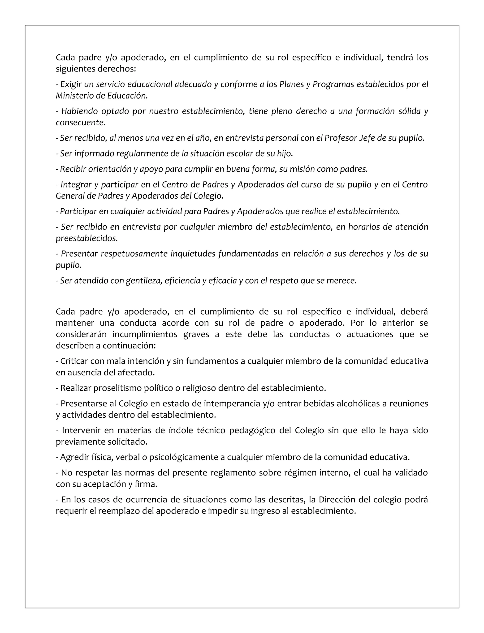 Cada padre y/o apoderado, en el cumplimiento de su rol específico e individual, tendrá los
siguientes derechos:
- Exigir un servicio educacional adecuado y conforme a los Planes y Programas establecidos por el
Ministerio de Educación.
- Habiendo optado por nuestro establecimiento, tiene pleno derecho a una formación sólida y
consecuente.
- Ser recibido, al menos una vez en el año, en entrevista personal con el Profesor Jefe de su pupilo.
- Ser informado regularmente de la situación escolar de su hijo.
- Recibir orientación y apoyo para cumplir en buena forma, su misión como padres.
- Integrar y participar en el Centro de Padres y Apoderados del curso de su pupilo y en el Centro
General de Padres y Apoderados del Colegio.
- Participar en cualquier actividad para Padres y Apoderados que realice el establecimiento.
- Ser recibido en entrevista por cualquier miembro del establecimiento, en horarios de atención
preestablecidos.
- Presentar respetuosamente inquietudes fundamentadas en relación a sus derechos y los de su
pupilo.
- Ser atendido con gentileza, eficiencia y eficacia y con el respeto que se merece.
Cada padre y/o apoderado, en el cumplimiento de su rol específico e individual, deberá
mantener una conducta acorde con su rol de padre o apoderado. Por lo anterior se
considerarán incumplimientos graves a este debe las conductas o actuaciones que se
describen a continuación:
- Criticar con mala intención y sin fundamentos a cualquier miembro de la comunidad educativa
en ausencia del afectado.
- Realizar proselitismo político o religioso dentro del establecimiento.
- Presentarse al Colegio en estado de intemperancia y/o entrar bebidas alcohólicas a reuniones
y actividades dentro del establecimiento.
- Intervenir en materias de índole técnico pedagógico del Colegio sin que ello le haya sido
previamente solicitado.
- Agredir física, verbal o psicológicamente a cualquier miembro de la comunidad educativa.
- No respetar las normas del presente reglamento sobre régimen interno, el cual ha validado
con su aceptación y firma.
- En los casos de ocurrencia de situaciones como las descritas, la Dirección del colegio podrá
requerir el reemplazo del apoderado e impedir su ingreso al establecimiento.
 