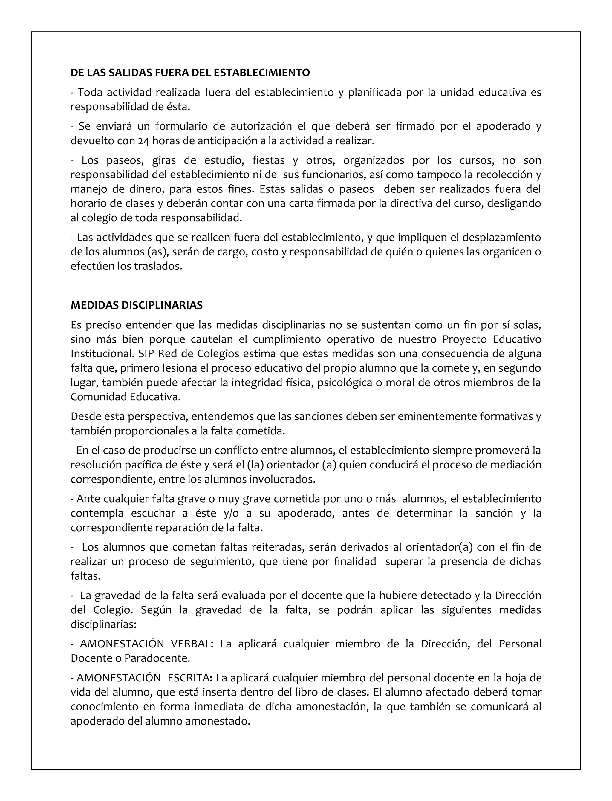DE LAS SALIDAS FUERA DEL ESTABLECIMIENTO
- Toda actividad realizada fuera del establecimiento y planificada por la unidad educativa es
responsabilidad de ésta.
- Se enviará un formulario de autorización el que deberá ser firmado por el apoderado y
devuelto con 24 horas de anticipación a la actividad a realizar.
- Los paseos, giras de estudio, fiestas y otros, organizados por los cursos, no son
responsabilidad del establecimiento ni de sus funcionarios, así como tampoco la recolección y
manejo de dinero, para estos fines. Estas salidas o paseos deben ser realizados fuera del
horario de clases y deberán contar con una carta firmada por la directiva del curso, desligando
al colegio de toda responsabilidad.
- Las actividades que se realicen fuera del establecimiento, y que impliquen el desplazamiento
de los alumnos (as), serán de cargo, costo y responsabilidad de quién o quienes las organicen o
efectúen los traslados.
MEDIDAS DISCIPLINARIAS
Es preciso entender que las medidas disciplinarias no se sustentan como un fin por sí solas,
sino más bien porque cautelan el cumplimiento operativo de nuestro Proyecto Educativo
Institucional. SIP Red de Colegios estima que estas medidas son una consecuencia de alguna
falta que, primero lesiona el proceso educativo del propio alumno que la comete y, en segundo
lugar, también puede afectar la integridad física, psicológica o moral de otros miembros de la
Comunidad Educativa.
Desde esta perspectiva, entendemos que las sanciones deben ser eminentemente formativas y
también proporcionales a la falta cometida.
- En el caso de producirse un conflicto entre alumnos, el establecimiento siempre promoverá la
resolución pacífica de éste y será el (la) orientador (a) quien conducirá el proceso de mediación
correspondiente, entre los alumnos involucrados.
- Ante cualquier falta grave o muy grave cometida por uno o más alumnos, el establecimiento
contempla escuchar a éste y/o a su apoderado, antes de determinar la sanción y la
correspondiente reparación de la falta.
- Los alumnos que cometan faltas reiteradas, serán derivados al orientador(a) con el fin de
realizar un proceso de seguimiento, que tiene por finalidad superar la presencia de dichas
faltas.
- La gravedad de la falta será evaluada por el docente que la hubiere detectado y la Dirección
del Colegio. Según la gravedad de la falta, se podrán aplicar las siguientes medidas
disciplinarias:
- AMONESTACIÓN VERBAL: La aplicará cualquier miembro de la Dirección, del Personal
Docente o Paradocente.
- AMONESTACIÓN ESCRITA: La aplicará cualquier miembro del personal docente en la hoja de
vida del alumno, que está inserta dentro del libro de clases. El alumno afectado deberá tomar
conocimiento en forma inmediata de dicha amonestación, la que también se comunicará al
apoderado del alumno amonestado.
 