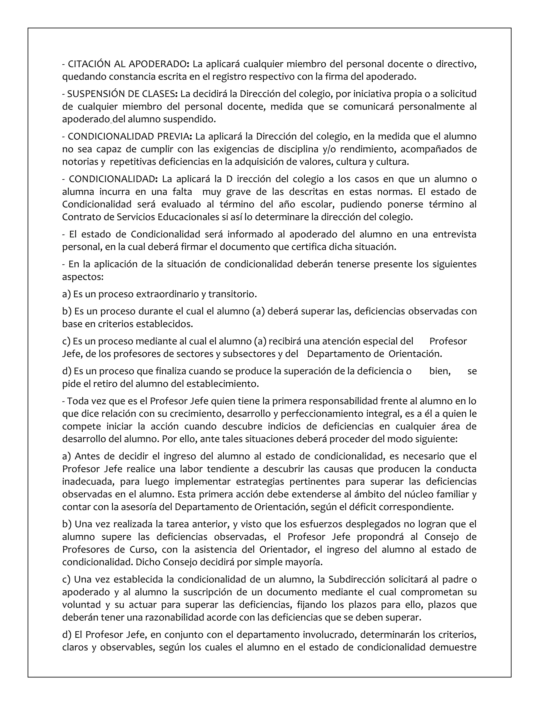 - CITACIÓN AL APODERADO: La aplicará cualquier miembro del personal docente o directivo,
quedando constancia escrita en el registro respectivo con la firma del apoderado.
- SUSPENSIÓN DE CLASES: La decidirá la Dirección del colegio, por iniciativa propia o a solicitud
de cualquier miembro del personal docente, medida que se comunicará personalmente al
apoderado del alumno suspendido.
- CONDICIONALIDAD PREVIA: La aplicará la Dirección del colegio, en la medida que el alumno
no sea capaz de cumplir con las exigencias de disciplina y/o rendimiento, acompañados de
notorias y repetitivas deficiencias en la adquisición de valores, cultura y cultura.
- CONDICIONALIDAD: La aplicará la D irección del colegio a los casos en que un alumno o
alumna incurra en una falta muy grave de las descritas en estas normas. El estado de
Condicionalidad será evaluado al término del año escolar, pudiendo ponerse término al
Contrato de Servicios Educacionales si así lo determinare la dirección del colegio.
- El estado de Condicionalidad será informado al apoderado del alumno en una entrevista
personal, en la cual deberá firmar el documento que certifica dicha situación.
- En la aplicación de la situación de condicionalidad deberán tenerse presente los siguientes
aspectos:
a) Es un proceso extraordinario y transitorio.
b) Es un proceso durante el cual el alumno (a) deberá superar las, deficiencias observadas con
base en criterios establecidos.
c) Es un proceso mediante al cual el alumno (a) recibirá una atención especial del Profesor
Jefe, de los profesores de sectores y subsectores y del Departamento de Orientación.
d) Es un proceso que finaliza cuando se produce la superación de la deficiencia o bien, se
pide el retiro del alumno del establecimiento.
- Toda vez que es el Profesor Jefe quien tiene la primera responsabilidad frente al alumno en lo
que dice relación con su crecimiento, desarrollo y perfeccionamiento integral, es a él a quien le
compete iniciar la acción cuando descubre indicios de deficiencias en cualquier área de
desarrollo del alumno. Por ello, ante tales situaciones deberá proceder del modo siguiente:
a) Antes de decidir el ingreso del alumno al estado de condicionalidad, es necesario que el
Profesor Jefe realice una labor tendiente a descubrir las causas que producen la conducta
inadecuada, para luego implementar estrategias pertinentes para superar las deficiencias
observadas en el alumno. Esta primera acción debe extenderse al ámbito del núcleo familiar y
contar con la asesoría del Departamento de Orientación, según el déficit correspondiente.
b) Una vez realizada la tarea anterior, y visto que los esfuerzos desplegados no logran que el
alumno supere las deficiencias observadas, el Profesor Jefe propondrá al Consejo de
Profesores de Curso, con la asistencia del Orientador, el ingreso del alumno al estado de
condicionalidad. Dicho Consejo decidirá por simple mayoría.
c) Una vez establecida la condicionalidad de un alumno, la Subdirección solicitará al padre o
apoderado y al alumno la suscripción de un documento mediante el cual comprometan su
voluntad y su actuar para superar las deficiencias, fijando los plazos para ello, plazos que
deberán tener una razonabilidad acorde con las deficiencias que se deben superar.
d) El Profesor Jefe, en conjunto con el departamento involucrado, determinarán los criterios,
claros y observables, según los cuales el alumno en el estado de condicionalidad demuestre
 