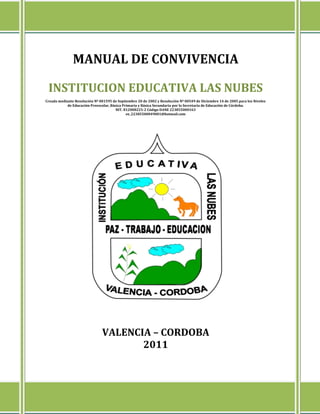 MANUAL DE CONVIVENCIA

 INSTITUCION EDUCATIVA LAS NUBES
Creada mediante Resolución Nº 001595 de Septiembre 20 de 2002 y Resolución Nº 00549 de Diciembre 14 de 2005 para los Niveles
           de Educación Preescolar, Básica Primaria y Básica Secundaria por la Secretaria de Educación de Córdoba.
                                       NIT. 812008225-2 Código DANE 223855000163
                                             ee_22385500049001@hotmail.com




                               VALENCIA – CORDOBA
                                      2011
 