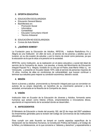 2. OFERTA EDUCATIVA

   A. EDUCACIÓN ESCOLARIZADA
    Educación General Básica
    Bachilleratos en:
      - Promoción Social
      - Informática
      - Contabilidad
      - Educador Comunitario Infantil
      - Técnico Artesanal

   B. EDUCACIÓN NO ESCOLARIZADA
    Cursos de Aula Abierta:

   3. ¿QUIÉNES SOMOS?

La Fundación para la Educación de Adultos, IRFEYAL - Instituto Radiofónico Fe y
Alegría es una Institución sin afán de lucro, al servicio de los jóvenes y adultos que no
tuvieron, en su día ocasión de estudiar, y por lo mismo de crecer como personas, ya que
la educación es la que le sitúa a la persona en la sociedad.

IRFEYAL como Institución, es la realización en el plano educativo y social del ideal de
servicio de la Compañía de Jesús. Los jesuitas, a través del Movimiento de Educación
Integral Popular Fe y Alegría, fundado en su día por el Padre José María Vélaz s.j. en
Venezuela, y presente en Ecuador desde 1974, está al servicio de personas mayores de
15 años, muchas de ellas en condiciones de vulnerabilidad, que buscan continuar o
terminar sus estudios para mejorar su condición económica, laboral o social.

   4. MISIÓN

Servir a jóvenes y adultos promoviendo su formación integral para que se conviertan en
autores de su propio desarrollo, en beneficio de su crecimiento personal y de la
sociedad, enmarcada en la filosofía de la Compañía de Jesús.

   5. VISIÓN

Institución líder en Ecuador de la Educación de Jóvenes y Adultos, formando seres
humanos que actúen como líderes críticos, emprendedores e innovadores éticos,
apuntando al mejoramiento de la sociedad donde se desarrollen.

   6. ANTECEDENTES

El Ministerio de Educación a través del acuerdo 182, del 22 de mayo del 2007 establece
los lineamientos generales para la revisión del Código de Convivencia de las instituciones
educativas.

Para cumplir con este Acuerdo se tomará en cuenta aspectos específicos de la
Declaración de los Derechos Humanos, la Constitución Política del Estado y el Código de
la Niñez y la Adolescencia, en lo que concierne a “deberes y derechos” y especialmente a

                                                                                        4
 